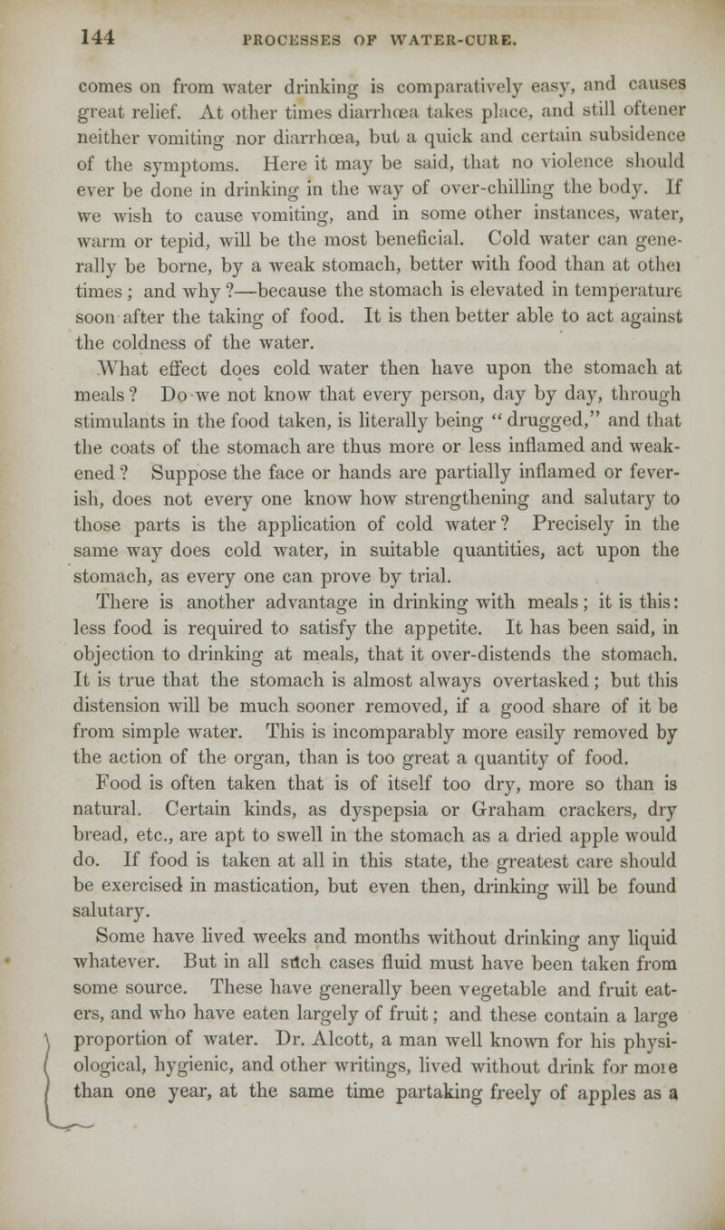 comes on from water drinking is comparatively easy, and causes great relief. At other times diarrhoea takes place, and still oftener neither vomiting nor diarrhoea, but a quick and certain subsidence of the symptoms. Here it may be said, that no violence should ever be done in drinking in the way of over-chilling the body. If we wish to cause vomiting, and in some other instances, water, warm or tepid, will be the most beneficial. Cold water can gene- rally be borne, by a weak stomach, better with food than at othei times ; and why ?—because the stomach is elevated in temperature soon after the taking of food. It is then better able to act against the coldness of the water. What effect does cold water then have upon the stomach at meals? Do we not know that every person, day by day, through stimulants in the food taken, is literally being drugged, and that the coats of the stomach are thus more or less inflamed and weak- ened ? Suppose the face or hands are partially inflamed or fever- ish, does not every one know how strengthening and salutary to those parts is the application of cold water? Precisely in the same way does cold water, in suitable quantities, act upon the stomach, as every one can prove by trial. There is another advantage in drinking with meals; it is this: less food is required to satisfy the appetite. It has been said, in objection to drinking at meals, that it over-distends the stomach. It is true that the stomach is almost always overtasked; but this distension will be much sooner removed, if a good share of it be from simple water. This is incomparably more easily removed by the action of the organ, than is too great a quantity of food. Food is often taken that is of itself too dry, more so than is natural. Certain kinds, as dyspepsia or Graham crackers, dry bread, etc., are apt to swell in the stomach as a dried apple would do. If food is taken at all in this state, the greatest care should be exercised in mastication, but even then, drinking will be found salutary. Some have lived weeks and months without drinking any liquid whatever. But in all sdch cases fluid must have been taken from some source. These have generally been vegetable and fruit eat- ers, and who have eaten largely of fruit; and these contain a large \ proportion of water. Dr. Alcott, a man well known for his physi- / ological, hygienic, and other writings, lived without drink for moie / than one year, at the same time partaking freely of apples as a