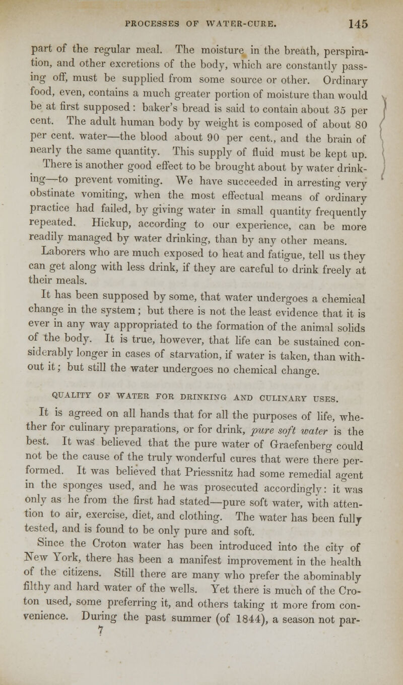 part of the regular meal. The moisture in the breath, perspira- tion, and other excretions of the body, which are constantly pass- ing off, must be supplied from some source or other. Ordinary food, even, contains a much greater portion of moisture than would be at first supposed : baker's bread is said to contain about 35 per cent. The adult human body by weight is composed of about 80 per cent, water—the blood about 90 per cent., and the brain of nearly the same quantity. This supply of fluid must be kept up. There is another good effect to be brought about by water drink- ing—to prevent vomiting. We have succeeded in arresting very obstinate vomiting, when the most effectual means of ordinary practice had failed, by giving water in small quantity frequently repeated. Hickup, according to our experience, can be more readily managed by water drinking, than by any other means. Laborers who are much exposed to heat and fatigue, tell us they can get along with less drink, if they are careful to drink freely at their meals. It has been supposed by some, that water undergoes a chemical change in the system; but there is not the least evidence that it is ever in any way appropriated to the formation of the animal solids of the body. It is true, however, that life can be sustained con- siderably longer in cases of starvation, if water is taken, than with- out it; but still the water undergoes no chemical change. QUALITY OF WATER FOR DRINKING AND CULINARY USES. It is agreed on all hands that for all the purposes of life, whe- ther for culinary preparations, or for drink, pure soft water is the best. It wag believed that the pure water of Graefenberg could not be the cause of the truly wonderful cures that were there per- formed. It was believed that Priessnitz had some remedial agent in the sponges used, and he was prosecuted accordingly: it'was only as he from the first had stated—pure soft water, with atten- tion to air, exercise, diet, and clothing. The water has been fully tested, and is found to be only pure and soft. Since the Croton water has been introduced into the city of New York, there has been a manifest improvement in the health of the citizens. Still there are many who prefer the abominably filthy and hard water of the wells. Yet there is much of the Cro- ton used, some preferring it, and others taking it more from con- venience. During the past summer (of 1844), a season not par- 1