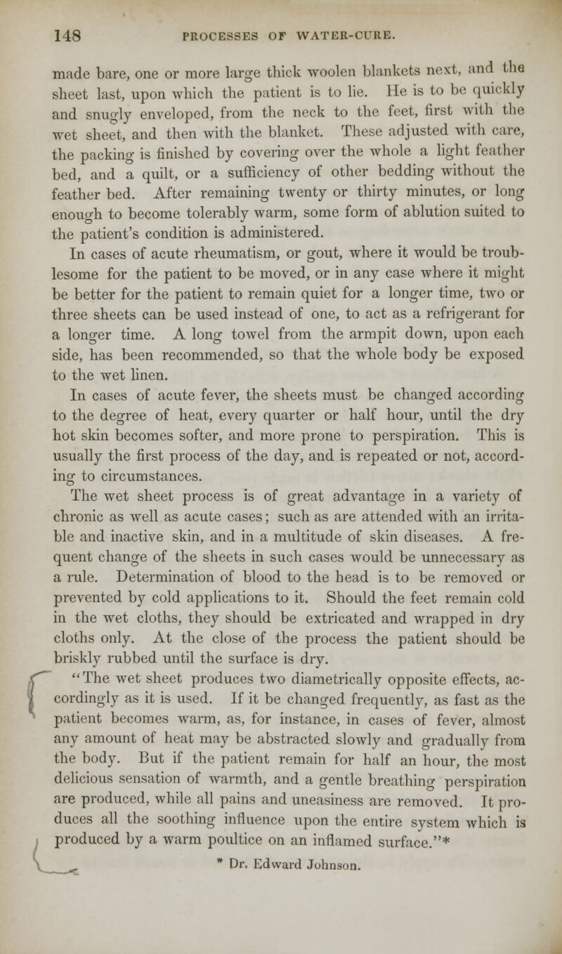 made bare, one or more large thick woolen blankets next, and the sheet last, upon which the patient is to lie. He is to be quickly and snugly enveloped, from the neck to the feet, first with the wet sheet, and then with the blanket. These adjusted with care, the packing is finished by covering over the whole a light feather bed, and a quilt, or a sufficiency of other bedding without the feather bed. After remaining twenty or thirty minutes, or long enouo-h to become tolerably warm, some form of ablution suited to the patient's condition is administered. In cases of acute rheumatism, or gout, where it would be troub- lesome for the patient to be moved, or in any case where it might be better for the patient to remain quiet for a longer time, two or three sheets can be used instead of one, to act as a refrigerant for a longer time. A long towel from the armpit down, upon each side, has been recommended, so that the whole body be exposed to the wet linen. In cases of acute fever, the sheets must be changed according to the degree of heat, every quarter or half hour, until the dry hot skin becomes softer, and more prone to perspiration. This is usually the first process of the day, and is repeated or not, accord- ing to circumstances. The wet sheet process is of great advantage in a variety of chronic as well as acute cases; such as are attended with an irrita- ble and inactive skin, and in a multitude of skin diseases. A fre- quent change of the sheets in such cases would be unnecessary as a rule. Determination of blood to the head is to be removed or prevented by cold applications to it. Should the feet remain cold in the wet cloths, they should be extricated and wrapped in dry cloths only. At the close of the process the patient should be briskly rubbed until the surface is dry. rThe wet sheet produces two diametrically opposite effects, ac- cordingly as it is used. If it be changed frequently, as fast as the patient becomes warm, as, for instance, in cases of fever, almost any amount of heat may be abstracted slowly and gradually from the body. But if the patient remain for half an hour, the most delicious sensation of warmth, and a gentle breathing perspiration are produced, while all pains and uneasiness are removed. It pro- duces all the soothing influence upon the entire system which is produced by a warm poultice on an inflamed surface.*