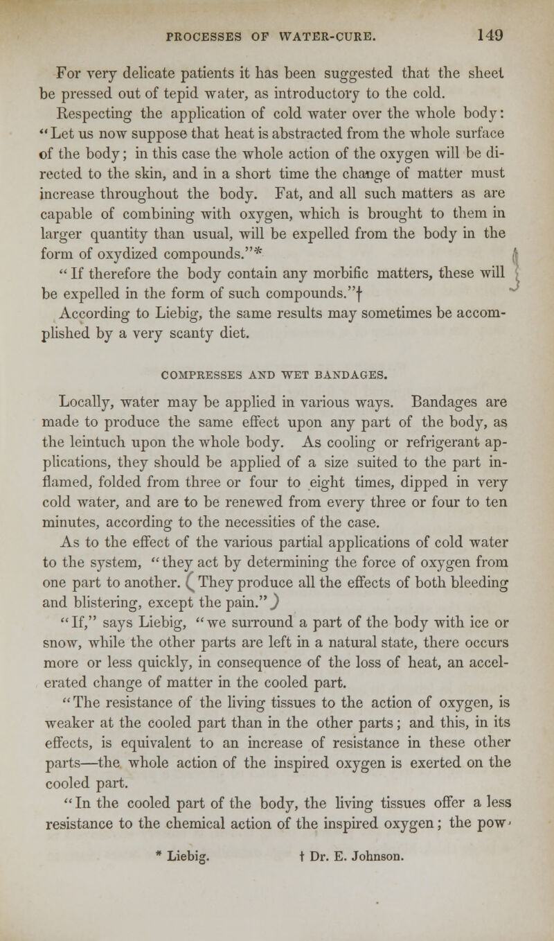 For very delicate patients it has been suggested that the sheet be pressed out of tepid water, as introductory to the cold. Respecting the application of cold water over the whole body:  Let us now suppose that heat is abstracted from the whole surface of the body; in this case the whole action of the oxygen will be di- rected to the skin, and in a short time the change of matter must increase throughout the body. Fat, and all such matters as are capable of combining with oxygen, which is brought to them in larger quantity than usual, will be expelled from the body in the form of oxydized compounds.*  If therefore the body contain any morbific matters, these will be expelled in the form of such compounds.! According to Liebig, the same results may sometimes be accom- plished by a very scanty diet. COMPRESSES AND WET BANDAGES. Locally, water may be applied in various ways. Bandages are made to produce the same effect upon any part of the body, as the leintuch upon the whole body. As cooling or refrigerant ap- plications, they should be applied of a size suited to the part in- flamed, folded from three or four to eight times, dipped in very cold water, and are to be renewed from every three or four to ten minutes, according to the necessities of the case. As to the effect of the various partial applications of cold water to the system,  they act by determining the force of oxygen from one part to another. ( They produce all the effects of both bleeding and blistering, except the pain. J If, says Liebig, we surround a part of the body with ice or snow, while the other parts are left in a natural state, there occurs more or less quickly, in consequence of the loss of heat, an accel- erated change of matter in the cooled part. The resistance of the living tissues to the action of oxygen, is weaker at the cooled part than in the other parts; and this, in its effects, is equivalent to an increase of resistance in these other parts—the whole action of the inspired oxygen is exerted on the cooled part.  In the cooled part of the body, the living tissues offer a less resistance to the chemical action of the inspired oxygen; the pow< * Liebig. t Dr. E. Johnson.