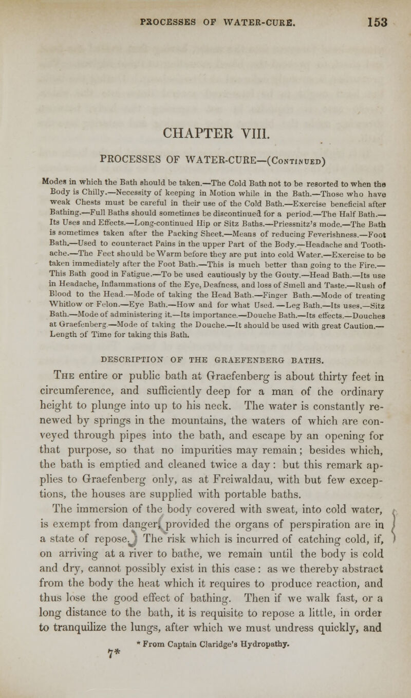 CHAPTER VIII. PROCESSES OF WATER-CURE—(Continued) Modes in which the Bath should be taken.—The Cold Bath not to be resorted to when the Body is Chilly.—Necessity of keeping in Motion while in the Bath.—Those who have weak Chests must be careful in their use of the Cold Bath.—Exercise beneficial after Bathing.—Full Baths should sometimes be discontinued for a period.—The Half Bath Its Uses and Effects.—Long-continued Hip or Sitz Baths.—Priessnitz's mode.—The Bath is sometimes taken after the Packing Sheet.—Means of reducing Feverishness.—Foot Bath.—Used to counteract Pains in the upper Part of the Body.—Headache and Tooth- ache.—The Feet should be Warm before they are put into cold Water.—Exercise to be taken immediately after the Foot Bath.—This is much better than going to the Fire.— This Bath good in Fatigue.—To be used cautiously by the Gouty.—Head Bath.—Its use in Headache, Inflammations of the Eye, Deafness, and loss of Smell and Taste.—Rush of Blood to the Head.—Mode of taking the Head Bath.—Finger Bath.—Mode of treating Whitlow or Frlon.—Eye Bath.—How and for what Used.—Leg Bath.—Its uses.—Sitz Bath.—Mode of administering it.—Its importance.—Douche Bath.—Its effects.—Douches at Graefenberg—Mode of taking the Douche.—It should be used with great Caution.— Length of Time for taking this Bath. DESCRIPTION OF THE GRAEFENBERG BATHS. The entire or public bath at Graefenberg is about thirty feet in circumference, and sufficiently deep for a man of che ordinary height to plunge into up to his neck. The water is constantly re- newed by springs in the mountains, the waters of which are con- veyed through pipes into the bath, and escape by an opening for that purpose, so that no impurities may remain; besides which, the bath is emptied and cleaned twice a day: but this remark ap- plies to Graefenberg only, as at Freiwaldau, with but few excep- tions, the houses are supplied with portable baths. The immersion of the body covered with sweat, into cold water, is exempt from danger! provided the organs of perspiration are in a state of repose.^ The risk which is incurred of catching cold, if, on arriving at a river to bathe, we remain until the body is cold and dry, cannot possibly exist in this case: as we thereby abstract from the body the heat which it requires to produce reaction, and thus lose the good effect of bathing. Then if we walk fast, or a long distance to the bath, it is requisite to repose a little, in order to tranquilize the lungs, after which we must undress quickly, and * From Captain Claridge's Hydropathy. 7*
