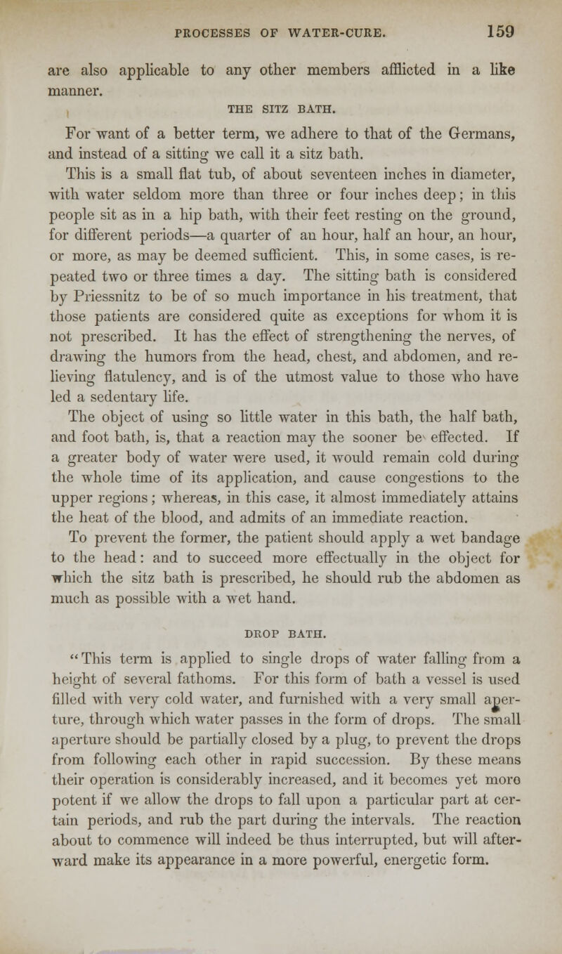 are also applicable to any other members afflicted in a like manner. THE SITZ BATH. For want of a better term, we adhere to that of the Germans, and instead of a sitting we call it a sitz bath. This is a small flat tub, of about seventeen inches in diameter, with water seldom more than three or four inches deep; in this people sit as in a hip bath, with their feet resting on the ground, for different periods—a quarter of an hour, half an hour, an hour, or more, as may be deemed sufficient. This, in some cases, is re- peated two or three times a day. The sitting bath is considered by Priessnitz to be of so much importance in his treatment, that those patients are considered quite as exceptions for whom it is not prescribed. It has the effect of strengthening the nerves, of drawing the humors from the head, chest, and abdomen, and re- lieving flatulency, and is of the utmost value to those who have led a sedentary life. The object of using so little water in this bath, the half bath, and foot bath, is, that a reaction may the sooner be^ effected. If a greater body of water were used, it would remain cold during the whole time of its application, and cause congestions to the upper regions; whereas, in this case, it almost immediately attains the heat of the blood, and admits of an immediate reaction. To prevent the former, the patient should apply a wet bandage to the head: and to succeed more effectually in the object for which the sitz bath is prescribed, he should rub the abdomen as much as possible with a wet hand. DROP BATH. This term is applied to single drops of water falling from a height of several fathoms. For this form of bath a vessel is used filled with very cold water, and furnished with a very small aper- ture, through which water passes in the form of drops. The small aperture should be partially closed by a plug, to prevent the drops from following each other in rapid succession. By these means their operation is considerably increased, and it becomes yet moro potent if we allow the drops to fall upon a particular part at cer- tain periods, and rub the part during the intervals. The reaction about to commence will indeed be thus interrupted, but will after- ward make its appearance in a more powerful, energetic form.