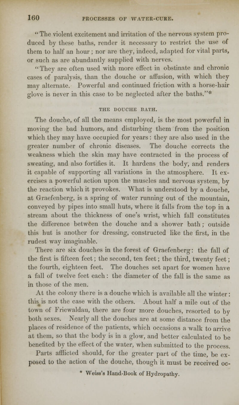The violent excitement and irritation of the nervous system pro- duced by these baths, render it necessary to restrict the use of them to half an hour ; nor are they, indeed, adapted for vital parts, or such as are abundantly supplied with nerves. They are often used with more effect in obstinate and chronic cases of paralysis, than the douche or affusion, with which they may alternate. Powerful and continued friction with a horse-hair glove is never in this case to be neglected after the baths.* THE DOUCHE BATH. The douche, of all the means employed, is the most powerful in moving the bad humors, and disturbing them from the position which they may have occupied for years : they are also used in the greater number of chronic diseases. The douche corrects the weakness which the skin may have contracted in the process of sweating, and also fortifies it. It hardens the body, and renders it capable of supporting all variations in the atmosphere. It ex- ercises a powerful action upon the muscles and nervous system, by the reaction which it provokes. What is understood by a douche, at Graefenberg, is a spring of water running out of the mountain, conveyed by pipes into small huts, where it falls from the top in a stream about the thickness of one's wrist, which fall constitutes the difference between the douche and a shower bath ; outside this hut is another for dressing, constructed like the first, in the rudest way imaginable. There are six douches in the forest of Graefenberg: the fall of the first is fifteen feet; the second, ten feet; the third, twenty feet; the fourth, eighteen feet. The douches set apart for women have a fall of twelve feet each: the diameter of the fall is the same as in those of the men. At the colony there is a douche which is available all the winter: this is not the case with the others. About half a mile out of the town of Friewaldau, there are four more douches, resorted to by both sexes. Nearly all the douches are at some distance from the places of residence of the patients, which occasions a walk to arrive at them, so that the body is in a glow, and better calculated to be benefited by the effect of the water, when submitted to the process. Parts afflicted should, for the greater part of the time, be ex- posed to the action of the douche, though it must be received oc- * Weiss's Hand-Book of Hydropathy.