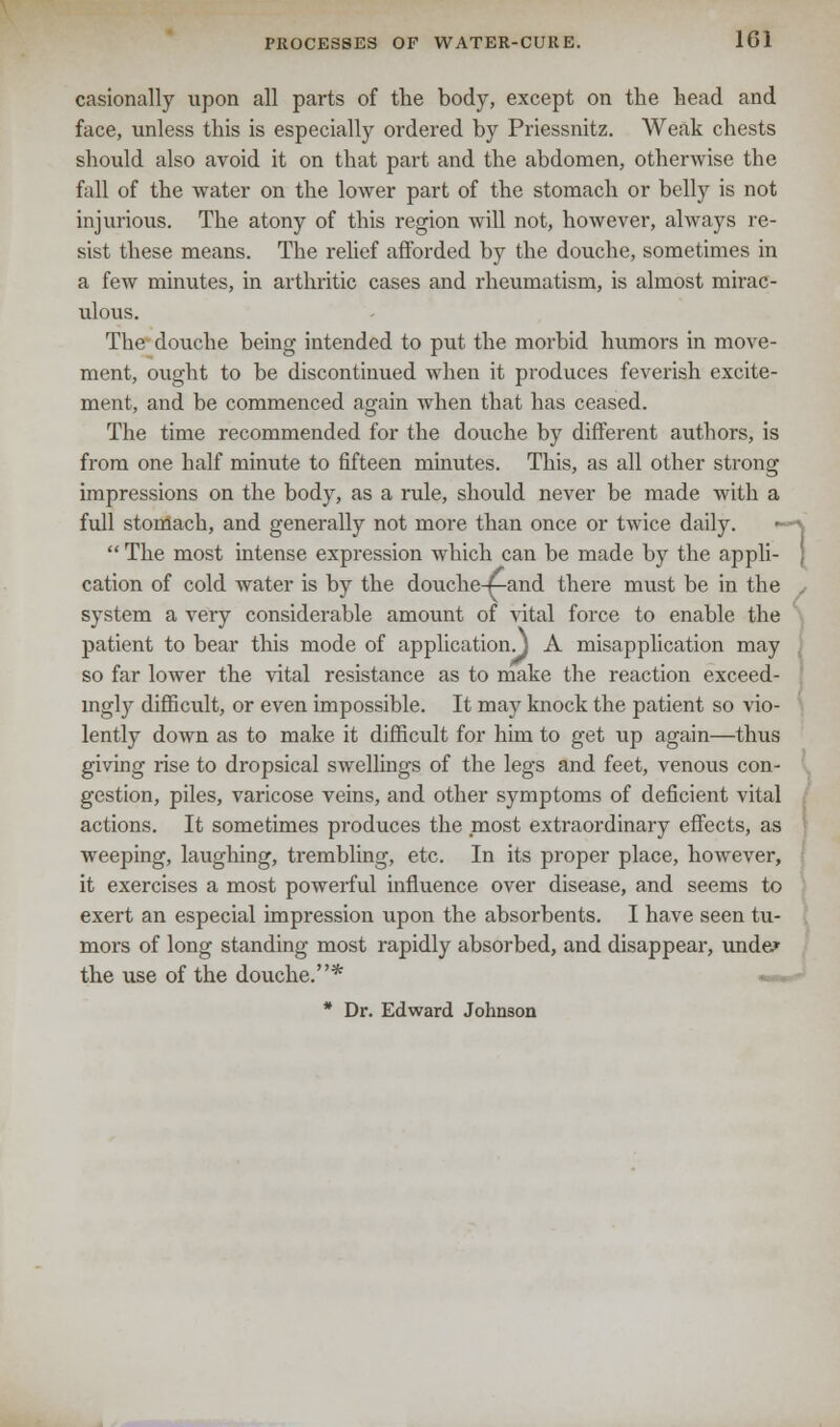 casionally upon all parts of the body, except on the head and face, unless this is especially ordered by Priessnitz. Weak chests should also avoid it on that part and the abdomen, otherwise the fall of the water on the lower part of the stomach or belly is not injurious. The atony of this region will not, however, always re- sist these means. The relief afforded by the douche, sometimes in a few minutes, in arthritic cases and rheumatism, is almost mirac- ulous. The douche being intended to put the morbid humors in move- ment, ought to be discontinued when it produces feverish excite- ment, and be commenced again when that has ceased. The time recommended for the douche by different authors, is from one half minute to fifteen minutes. This, as all other strong impressions on the body, as a rule, should never be made with a full stomach, and generally not more than once or twice daily.  The most intense expression which can be made by the appli- cation of cold water is by the douche-n-and there must be in the system a very considerable amount of vital force to enable the patient to bear this mode of application.} A misapplication may so far lower the vital resistance as to make the reaction exceed- ingly difficult, or even impossible. It may knock the patient so vio- lently down as to make it difficult for him to get up again—thus giving rise to dropsical swrellings of the legs and feet, venous con- gestion, piles, varicose veins, and other symptoms of deficient vital actions. It sometimes produces the most extraordinary effects, as weeping, laughing, trembling, etc. In its proper place, however, it exercises a most powerful influence over disease, and seems to exert an especial impression upon the absorbents. I have seen tu- mors of long standing most rapidly absorbed, and disappear, unde» the use of the douche.* «« * Dr. Edward Johnson