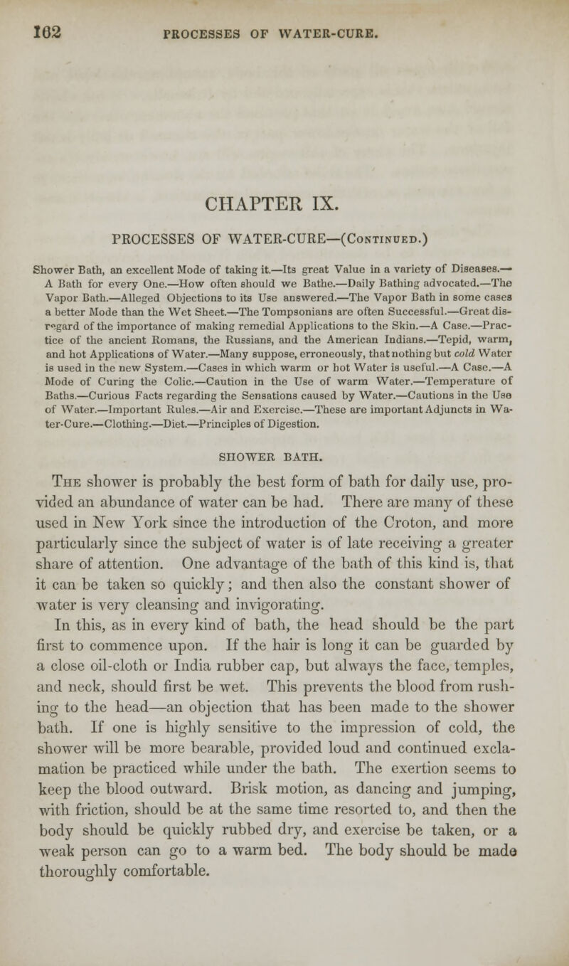 CHAPTER IX. PROCESSES OF WATER-CURE—(Continued.) Shower Bath, an excellent Mode of taking it.—Its great Value in a variety of Diseases.— A Bath for every One.—How often should we Bathe.—Daily Bathing advocated.—The Vapor Bath.—Alleged Objections to its Use answered.—The Vapor Bath in some cases a better Mode than the Wet Sheet.—The Tompsonians arc often Successful.—Great dis- regard of the importance of making remedial Applications to the Skin.—A Case.—Prac- tice of the ancient Romans, the Russians, and the American Indians.—Tepid, warm, and hot Applications of Water.—Many suppose, erroneously, that nothing but cold Water is used in the new System.—Cases in which warm or hot Water is useful.—A Case.—A Mode of Curing the Colic.—Caution in the Use of warm Water.—Temperature of Baths.—Curious Facts regarding the Sensations caused by Water.—Cautions in the Use- of Water.—Important Rules.—Air and Exercise.—These are important Adjuncts in Wa- ter-Cure.—Clothing.—Diet.—Principles of Digestion. SHOWER BATH. The shower is probably the best form of bath for daily use, pro- vided an abundance of water can be had. There are many of these used in New York since the introduction of the Croton, and more particularly since the subject of water is of late receiving a greater share of attention. One advantage of the bath of this kind is, that it can be taken so quickly; and then also the constant shower of water is very cleansing and invigorating. In this, as in every kind of bath, the head should be the part first to commence upon. If the hair is long it can be guarded by a close oil-cloth or India rubber cap, but always the face, temples, and neck, should first be wet. This prevents the blood from rush- ing to the head—an objection that has been made to the shower bath. If one is highly sensitive to the impression of cold, the shower Avill be more bearable, provided loud and continued excla- mation be practiced while under the bath. The exertion seems to keep the blood outward. Brisk motion, as dancing and jumping, with friction, should be at the same time resorted to, and then the body should be quickly rubbed dry, and exercise be taken, or a weak person can go to a warm bed. The body should be made thoroughly comfortable.
