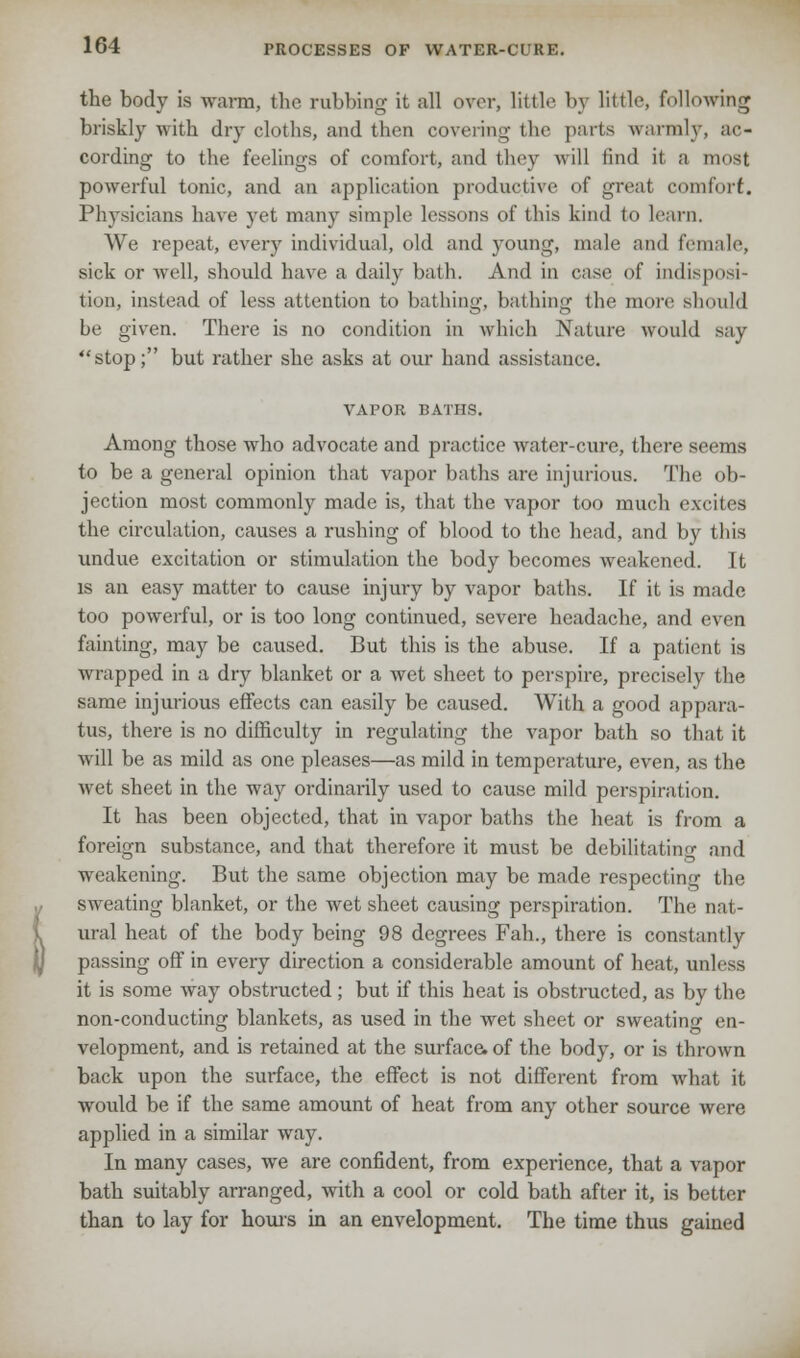 the body is warm, the rubbing it all over, little by little, following briskly with dry cloths, and then covering the parts warmly, ac- cording to the feelings of comfort, and they will find it a most powerful tonic, and an application productive of great comfort. Physicians have yet many simple lessons of this kind (o learn. We repeat, every individual, old and young, male and female, sick or well, should have a daily bath. And in ease of indisposi- tion, instead of less attention to bathing, bathing the more should be given. There is no condition in which Nature would Bay stop; but rather she asks at our hand assistance. VAPOR BATHS. Among those who advocate and practice water-cure, there seems to be a general opinion that vapor baths are injurious. The ob- jection most commonly made is, that the vapor too much excites the circulation, causes a rushing of blood to the head, and by this undue excitation or stimulation the body becomes weakened. It is an easy matter to cause injury by vapor baths. If it is made too powerful, or is too long continued, severe headache, and even fainting, may be caused. But this is the abuse. If a patient is wrapped in a dry blanket or a wet sheet to perspire, precisely (he same injurious effects can easily be caused. With a good appara- tus, there is no difficulty in regulating the vapor bath so that it will be as mild as one pleases—as mild in temperature, even, as the wet sheet in the way ordinarily used to cause mild perspiration. It has been objected, that in vapor baths the heat is from a foreign substance, and that therefore it must be debilitating and weakening. But the same objection may be made respecting the sweating blanket, or the wet sheet causing perspiration. The nat- ural heat of the body being 98 degrees Fah., there is constantly passing off in every direction a considerable amount of heat, unless it is some way obstructed; but if this heat is obstructed, as by the non-conducting blankets, as used in the wet sheet or sweating en- velopment, and is retained at the surface, of the body, or is thrown back upon the surface, the effect is not different from what it, would be if the same amount of heat from any other source were applied in a similar way. In many cases, we are confident, from experience, that a vapor bath suitably arranged, with a cool or cold bath after it, is better than to lay for hours in an envelopment. The time thus gained