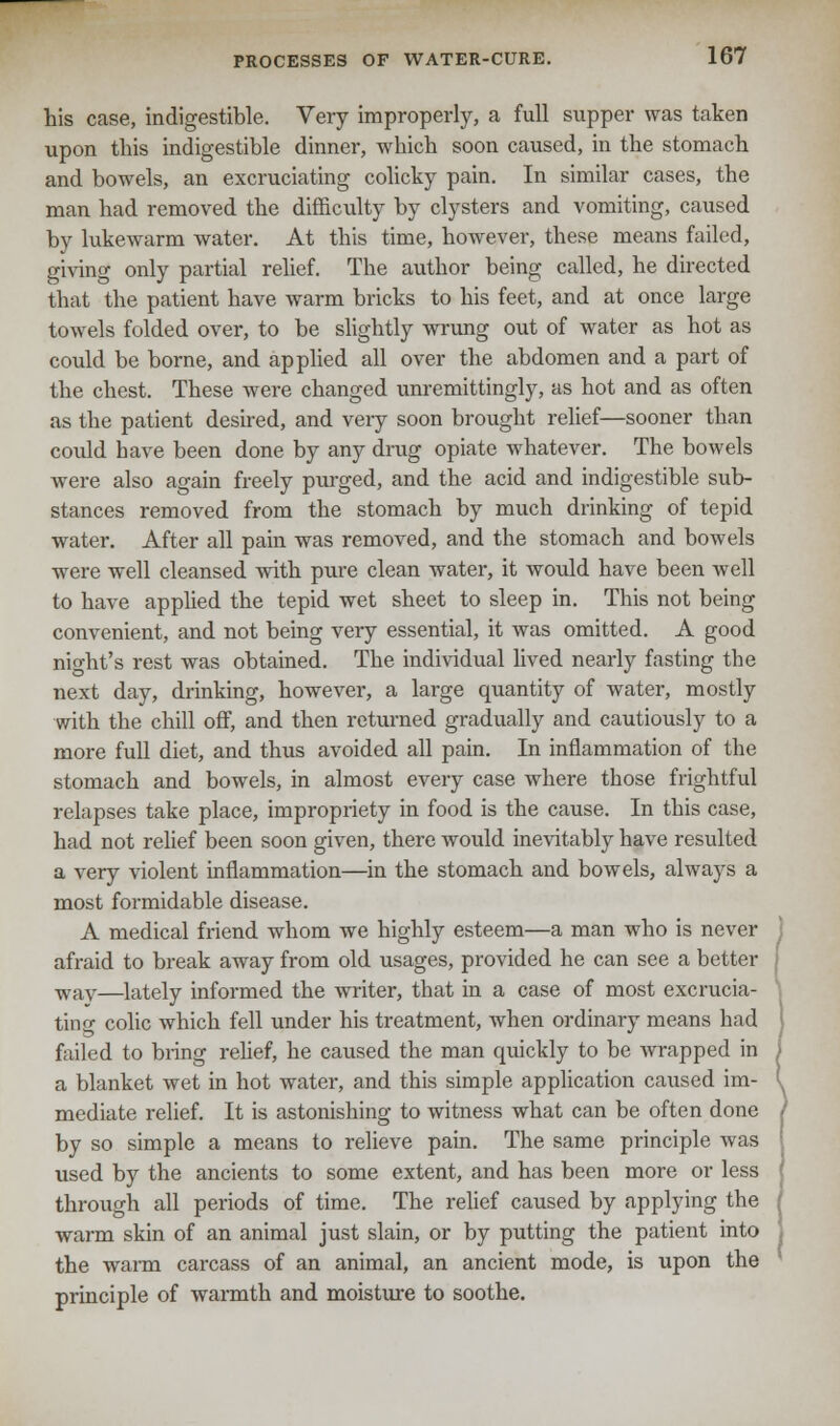 his case, indigestible. Very improperly, a full supper was taken upon this indigestible dinner, which soon caused, in the stomach and bowels, an excruciating colicky pain. In similar cases, the man had removed the difficulty by clysters and vomiting, caused by lukewarm water. At this time, however, these means failed, giving only partial relief. The author being called, he directed that the patient have warm bricks to his feet, and at once large towels folded over, to be slightly wrung out of water as hot as could be borne, and applied all over the abdomen and a part of the chest. These were changed unremittingly, as hot and as often as the patient desired, and very soon brought relief—sooner than could have been done by any drug opiate whatever. The bowels were also again freely purged, and the acid and indigestible sub- stances removed from the stomach by much drinking of tepid water. After all pain was removed, and the stomach and bowels were well cleansed with pure clean water, it would have been well to have applied the tepid wet sheet to sleep in. This not being convenient, and not being very essential, it was omitted. A good night's rest was obtained. The individual lived nearly fasting the next day, drinking, however, a large quantity of water, mostly with the chill off, and then returned gradually and cautiously to a more full diet, and thus avoided all pain. In inflammation of the stomach and bowels, in almost every case where those frightful relapses take place, impropriety in food is the cause. In this case, had not relief been soon given, there would inevitably have resulted a very violent inflammation—in the stomach and bowels, always a most formidable disease. A medical friend whom we highly esteem—a man who is never j afraid to break away from old usages, provided he can see a better [ wav—lately informed the writer, that in a case of most excrucia- ting colic which fell under his treatment, when ordinary means had I failed to bring relief, he caused the man quickly to be wrapped in J a blanket wet in hot water, and this simple application caused im- (^ mediate relief. It is astonishing to witness what can be often done ) by so simple a means to relieve pain. The same principle was used by the ancients to some extent, and has been more or less through all periods of time. The relief caused by applying the warm skin of an animal just slain, or by putting the patient into the warm carcass of an animal, an ancient mode, is upon the principle of warmth and moisture to soothe.