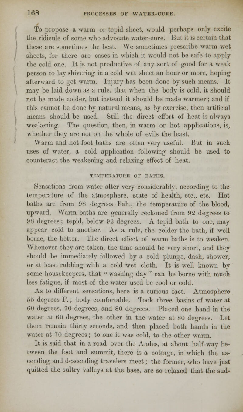 To propose a warm or tepid sheet, would perhaps only excite the ridicule of some who advocate water-cure. But it is certain that these are sometimes the best. We sometimes prescribe warm wet sheets, for there are cases in which it would not be safe to apply the cold one. It is not productive of any sort of good for a weak person to lay shivering in a cold wet sheet an hour or more, hoping afterward to get warm. Injury has been done by such means. It may be laid down as a rule, that when the body is cold, it should not be made colder, but instead it should be made warmer; and if this cannot be done by natural means, as by exercise, then artificial means should be used. Still the direct effort of heat is always weakening. The question, then, in warm or hot applications, is, whether they are not on the whole of evils the least. Warm and hot foot baths are often very useful. But in such uses of water, a cold application following should be used to counteract the weakening; and relaxing effect of heat. TEMPERATURE OF BATHS. Sensations from water alter very considerably, according to the temperature of the atmosphere, state of health, etc., etc. Hot baths are from 98 degrees Fah., the temperature of the blood, upward. Warm baths are generally reckoned from 92 degrees to 98 degrees; tepid, below 92 degrees. A tepid bath to one, may appear cold to another. As a rule, the colder the bath, if well borne, the better. The direct effect of warm baths is to weaken. Whenever they are taken, the time should be very short, and they should be immediately followed by a cold plunge, dash, shower, or at least rubbing with a cold wet cloth. It is well known by some housekeepers, that  washing day  can be borne with much less fatigue, if most of the water used be cool or cold. As to different sensations, here is a curious fact. Atmosphere 55 degrees F.; body comfortable. Took three basins of water at GO degrees, 70 degrees, and 80 degrees. Placed one hand in the water at 60 degrees, the other in the water at 80 degrees. Let them remain thirty seconds, and then placed both hands in the water at 70 degrees; to one it was cold, to the other warm. It is said that in a road over the Andes, at about half-way be- tween the foot and summit, there is a cottage, in which the as- cending and descending travelers meet; the former, who have just quitted the sultry valleys at the base, are so relaxed that the sud-