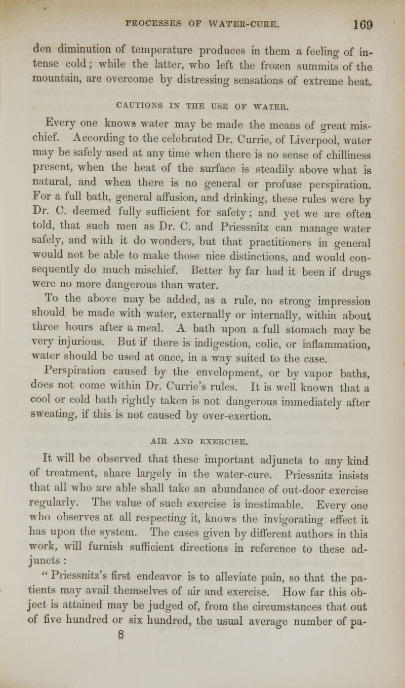 den diminution of temperature produces in them a feeling of in- tense cold; while the latter, who left the frozen summits of the mountain, are overcome by distressing sensations of extreme heat. CAUTIONS IN THE USE OF WATER. Every one knows water may be made the means of great mis- chief. According to the celebrated Dr. Currie, of Liverpool, water may be safely used at any time when there is no sense of chilliness present, when the heat of the surface is steadily above what is natural, and when there is no general or profuse perspiration. For a full bath, general affusion, and drinking, these rules were by Dr. C. deemed fully sufficient for safety; and yet we are often told, that such men as Dr. C. and Priessnitz can manage water safely, and with it do wonders, but that practitioners in general would not be able to make those nice distinctions, and would con- sequently do much mischief. Better by far had it been if drugs were no more dangerous than water. To the above may be added, as a rule, no strong impression should be made with water, externally or internally, within about three hours after a meal. A bath upon a full stomach may be very injurious. But if there is indigestion, colic, or inflammation, water should be used at once, in a way suited to the case. Perspiration caused by the envelopment, or by vapor baths, does not come within Dr. Currie's rules. It is well known that a cool or cold bath rightly taken is not dangerous immediately after sweating, if this is not caused by over-exertion. AIR AND EXERCISE. It will be observed that these important adjuncts to any kind of treatment, share largely in the water-cure. Priessnitz insists that all who are able shall take an abundance of out-door exercise regularly. The value of such exercise is inestimable. Every one who observes at all respecting it, knows the invigorating effect it has upon the system. The cases given by different authors in this work, will furnish sufficient directions in reference to these ad- juncts :  Priessnitz's first endeavor is to alleviate pain, so that the pa- tients may avail themselves of air and exercise. How far this ob- ject is attained may be judged of, from the circumstances that out of five hundred or six hundred, the usual average number of pa-