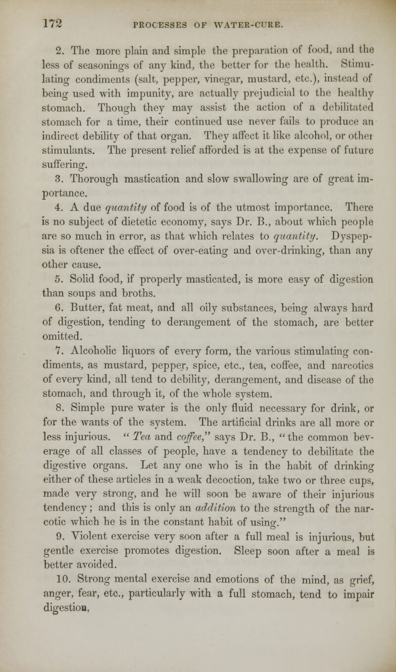 2. The more plain and simple the preparation of food, and the less of seasonings of any kind, the better for the health. Stimu- lating condiments (salt, pepper, vinegar, mustard, etc.), instead of being used with impunity, are actually prejudicial to the healthy stomach. Though they may assist the action of a debilitated stomach for a time, their continued use never fails to produce m indirect debility of that organ. They affect it like alcohol, or othei stimulants. The present relief afforded is at the expense of future suffering. 3. Thorough mastication and slow swallowing are of great im- portance. 4. A due quantity of food is of the utmost importance. There is no subject of dietetic economy, says Dr. B., about which people are so much in error, as that which relates to quantity. Dyspep- sia is oftener the effect of over-eating and over-drinking, than any other cause. 5. Solid food, if properly masticated, is more easy of digestion than soups and broths. 6. Butter, fat meat, and all oily substances, being always hard of digestion, tending to derangement of the stomach, are better omitted. 7. Alcoholic liquors of every form, the various stimulating con- diments, as mustard, pepper, spice, etc., tea, coffee, and narcotics of every kind, all tend to debility, derangement, and disease of the stomach, and through it, of the whole system. 8. Simple pure water is the only fluid necessary for drink, or for the wants of the system. The artificial drinks are all more or less injurious.  Tea and coffee, says Dr. B.,  the common bev- erage of all classes of people, have a tendency to debilitate the digestive organs. Let any one who is in the habit of drinking either of these articles in a weak decoction, take two or three cups, made very strong, and he will soon be aware of their injurious tendency; and this is only an addition to the strength of the nar- cotic which he is in the constant habit of using. 9. Violent exercise very soon after a full meal is injurious, hut gentle exercise promotes digestion. Sleep soon after a meal is better avoided. 10. Strong mental exercise and emotions of the mind, as grief, anger, fear, etc., particularly with a full stomach, tend to impair digestion.