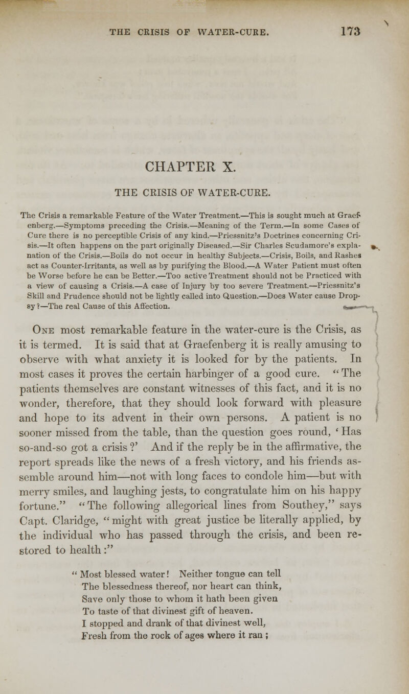 CHAPTER X. THE CRISIS OF WATER-CURE. The Crisis a remarkable Feature of the Water Treatment.—This is sought much at Graef« enberg.—Symptoms preceding the Crisis.—Meaning of the Term.—In some Cases of Cure there is no perceptible Crisis of any kind.—Priessnitz's Doctrines concerning Cri- sis.—It often happens on the part originally Diseased.—Sir Charles Scudamore's expla- nation of the Crisis.—Boils do not occur in healthy Subjects.—Crisis, Boils, and Rashes act as Counter-irritants, as well as by purifying the Blood.—A Water Patient must often be Worse before he can be Better.—Too active Treatment should not be Practiced with a view of causing a Crisis.—A case of Injury by too severe Treatment.—Priessnitz's Skill and Prudence should not be lightly called into Question.—Does Water cause Drop- sy ?—The real Cause of this Affection. «_■ - One most remarkable feature in the water-cure is the Crisis, as it is termed. It is said that at Graefenberg it is really amusing to observe with what anxiety it is looked for by the patients. In most cases it proves the certain harbinger of a good cure.  The patients themselves are constant witnesses of this fact, and it is no wonder, therefore, that they should look forward with pleasure and hope to its advent in their own persons. A patient is no sooner missed from the table, than the question goes round, ' Has so-and-so got a crisis ?' And if the reply be in the affirmative, the report spreads like the news of a fresh victory, and his friends as- semble around him—not with long faces to condole him—but with merry smiles, and laughing jests, to congratulate him on his happy fortune. The following allegorical lines from Southey, says Capt. Claridge,  might with great justice be literally applied, by the individual who has passed through the crisis, and been re- stored to health:  Most blessed water! Neither tongue can tell The blessedness thereof, nor heart can think, Save only those to whom it hath been given To taste of that divinest gift of heaven. I stopped and drank of that divinest well, Fresh from the rock of ages where it ran ;