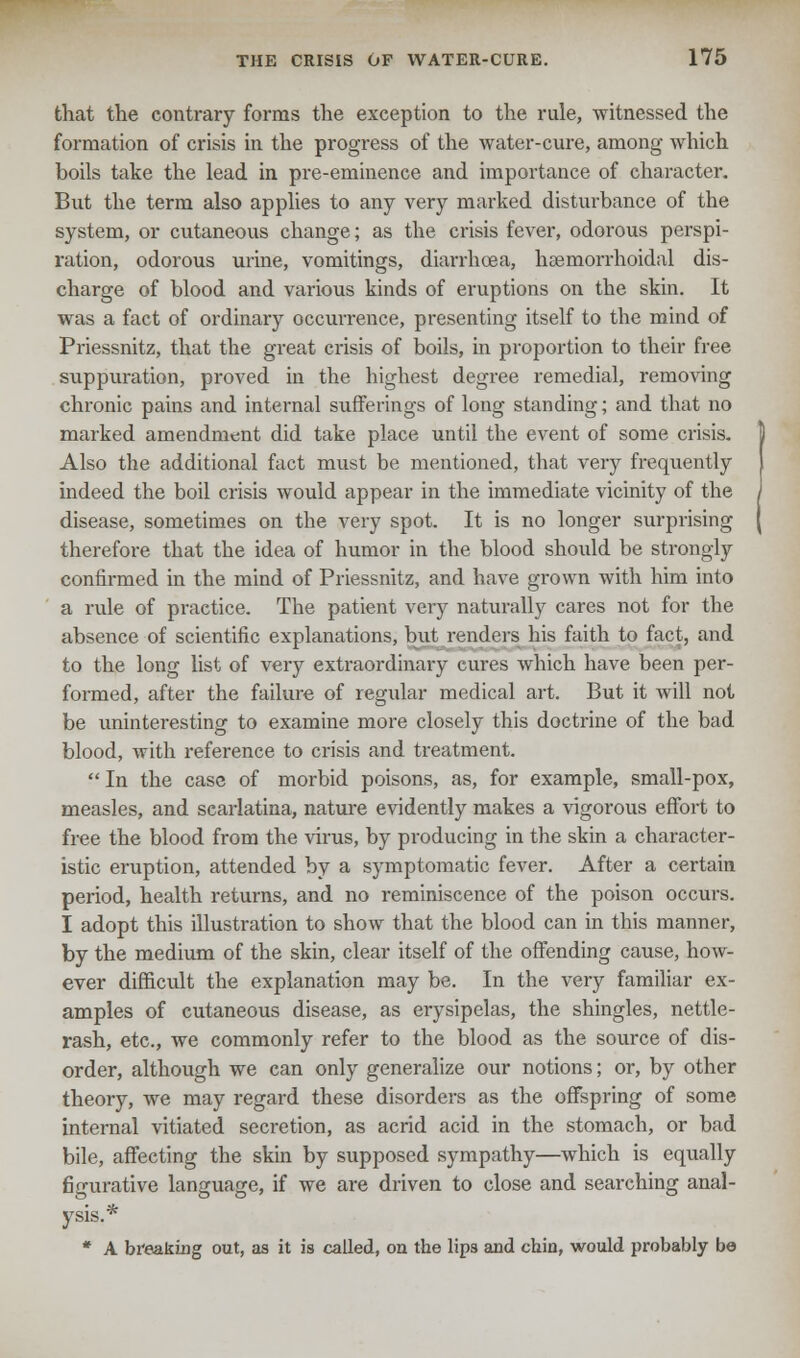 that the contrary forms the exception to the rule, witnessed the formation of crisis in the progress of the water-cure, among which boils take the lead in pre-eminence and importance of character. But the term also applies to any very marked disturbance of the system, or cutaneous change; as the crisis fever, odorous perspi- ration, odorous urine, vomitings, diarrhoea, hsemorrhoidal dis- charge of blood and various kinds of eruptions on the skin. It was a fact of ordinary occurrence, presenting itself to the mind of Priessnitz, that the great crisis of boils, in proportion to their free suppuration, proved in the highest degree remedial, removing chronic pains and internal sufferings of long standing; and that no marked amendment did take place until the event of some crisis. Also the additional fact must be mentioned, that very frequently indeed the boil crisis would appear in the immediate vicinity of the disease, sometimes on the very spot. It is no longer surprising therefore that the idea of humor in the blood should be strongly confirmed in the mind of Priessnitz, and have grown with him into a rule of practice. The patient very naturally cares not for the absence of scientific explanations, but renders his faith to fact, and to the long list of very extraordinary cures which have been per- formed, after the failure of regular medical art. But it will not be uninteresting to examine more closely this doctrine of the bad blood, with reference to crisis and treatment.  In the case of morbid poisons, as, for example, small-pox, measles, and scarlatina, nature evidently makes a vigorous effort to free the blood from the virus, by producing in the skin a character- istic eruption, attended by a symptomatic fever. After a certain period, health returns, and no reminiscence of the poison occurs. I adopt this illustration to show that the blood can in this manner, by the medium of the skin, clear itself of the offending cause, how- ever difficult the explanation may be. In the very familiar ex- amples of cutaneous disease, as erysipelas, the shingles, nettle- rash, etc., we commonly refer to the blood as the source of dis- order, although we can only generalize our notions; or, by other theory, we may regard these disorders as the offspring of some internal vitiated secretion, as acrid acid in the stomach, or bad bile, affecting the skin by supposed sympathy—which is equally figurative language, if we are driven to close and searching anal- ysis.* * A breaking out, as it is called, on the lips and chin, would probably be