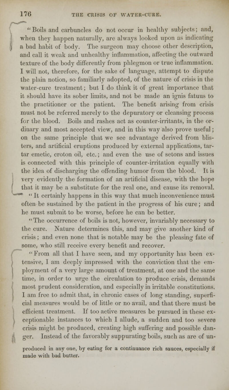  Boils and carbuncles do not occur in healthy subjects; and, when they happen naturally, are always looked upon as indicating a bad habit of body. The surgeon may choose other description, and call it weak and unhealthy inflammation, affecting the outward texture of the body differently from phlegmon or true inflammation. I will not, therefore, for the sake of language, attempt to dispute the plain notion, so familiarly adopted, of the nature of crisis in the water-cure treatment; but I do think it of great importance that it should have its sober limits, and not be made an ignis fatuus to the practitioner or the patient. The benefit arising from crisis must not be referred merely to the depuratory or cleansing process for the blood. Boils and rashes act as counter-irritants, in the or- dinary and most accepted view, and in this way also prove useful; on the same principle that Ave see advantage derived from blis- ters, and artificial eruptions produced by external applications, tar- tar emetic, croton oil, etc.; and even the use of setons and issues is connected with this principle of counter-irritation equally with the idea of discharging the offending humor from the blood. It is very evidently the formation of an artificial disease, with the hope that it may be a substitute for the real one, and cause its removal.  It certainly happens in this way that much inconvenience must often be sustained by the patient in the progress of his cure; and he must submit to be worse, before he can be better.  The occurrence of boils is not, however, invariably necessary to the cure. Nature determines this, and may give another kind of crisis ; and even none that is notable may be the pleasing fate of some, who still receive every benefit and recover. From all that I have seen, and my opportunity has been ex- tensive, I am deeply impressed with the conviction that the em- ployment of a very large amount of treatment, at one and the same time, in order to urge the circulation to produce crisis, demands most prudent consideration, and especially in irritable constitutions. I am free to admit that, in chronic cases of long standing, superfi- cial measures would be of little or no avail, and that there must be efficient treatment. If too active measures be pursued in these ex- ceptionable instances to which I allude, a sudden and too severe crisis might be produced, creating high suffering and possible dan- ger. Instead of the favorably suppurating boils, such as are of un- produced in any one, by eating for a continuance rich sauces, especially if made with bad butter.