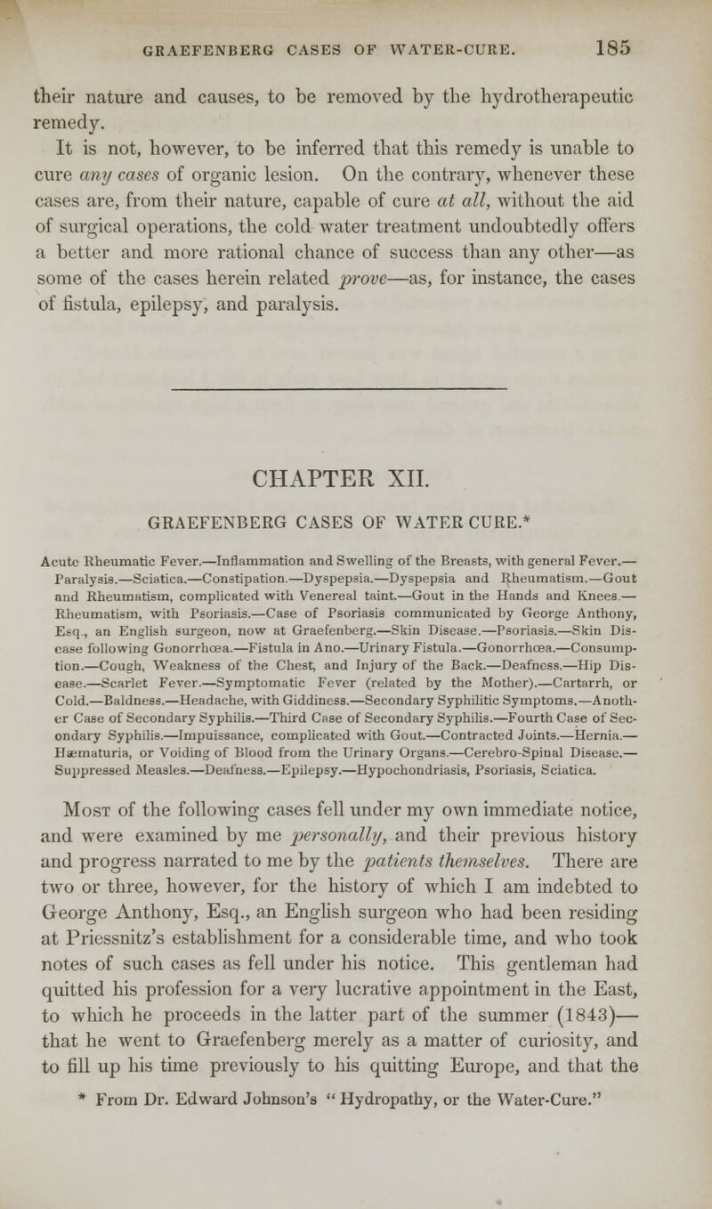 their nature and causes, to be removed by the hydrotherapeutic remedy. It is not, however, to be inferred that this remedy is unable to cure any cases of organic lesion. On the contrary, whenever these cases are, from their nature, capable of cure at all, without the aid of surgical operations, the cold water treatment undoubtedly offers a better and more rational chance of success than any other—as some of the cases herein related prove—as, for instance, the cases of fistula, epilepsy, and paralysis. CHAPTER XII. GRAEFENBERG CASES OF WATER CURE.* Acute Rheumatic Fever.—Inflammation and Swelling of the Breasts, with general Fever.— Paralysis.—Sciatica.—Constipation.—Dyspepsia.—Dyspepsia and Rheumatism.—Gout and Rheumatism, complicated with Venereal taint.—Gout in the Hands and Knees.— Rheumatism, with Psoriasis.—Case of Psoriasis communicated by George Anthony, Esq., an English surgeon, now at Graefenberg.—Skin Disease.—Psoriasis.—Skin Dis- ease following Gonorrhoea.—Fistula in Ano.—Urinary Fistula.—Gonorrhoea.—Consump- tion.—Cough, Weakness of the Chest, and Injury of the Back.—Deafness.—Hip Dis- ease.—Scarlet Fever.—Symptomatic Fever (related by the Mother).—Cartarrh, or Cold.—Baldness.—Headache, with Giddiness.—Secondary Syphilitic Symptoms.—Anoth- er Case of Secondary Syphilis.—Third Case of Secondary Syphilis.—Fourth Case of Sec- ondary Syphilis.—Impuissance, complicated with Gout.—Contracted Joints.—Hernia.— Haematuria, or Voiding of Blood from the Urinary Organs.—Cerebro-Spinal Disease.— Suppressed Measles.—Deafness.—Epilepsy.—Hypochondriasis, Psoriasis, Sciatica. Most of the following cases fell under my own immediate notice, and were examined by me personally, and their previous history and progress narrated to me by the patients themselves. There are two or three, however, for the history of which I am indebted to George Anthony, Esq., an English surgeon who had been residing at Priessnitz's establishment for a considerable time, and who took notes of such cases as fell under his notice. This gentleman had quitted his profession for a very lucrative appointment in the East, to which he proceeds in the latter part of the summer (1843)— that he went to Graefenberg merely as a matter of curiosity, and to fill up his time previously to his quitting Europe, and that the