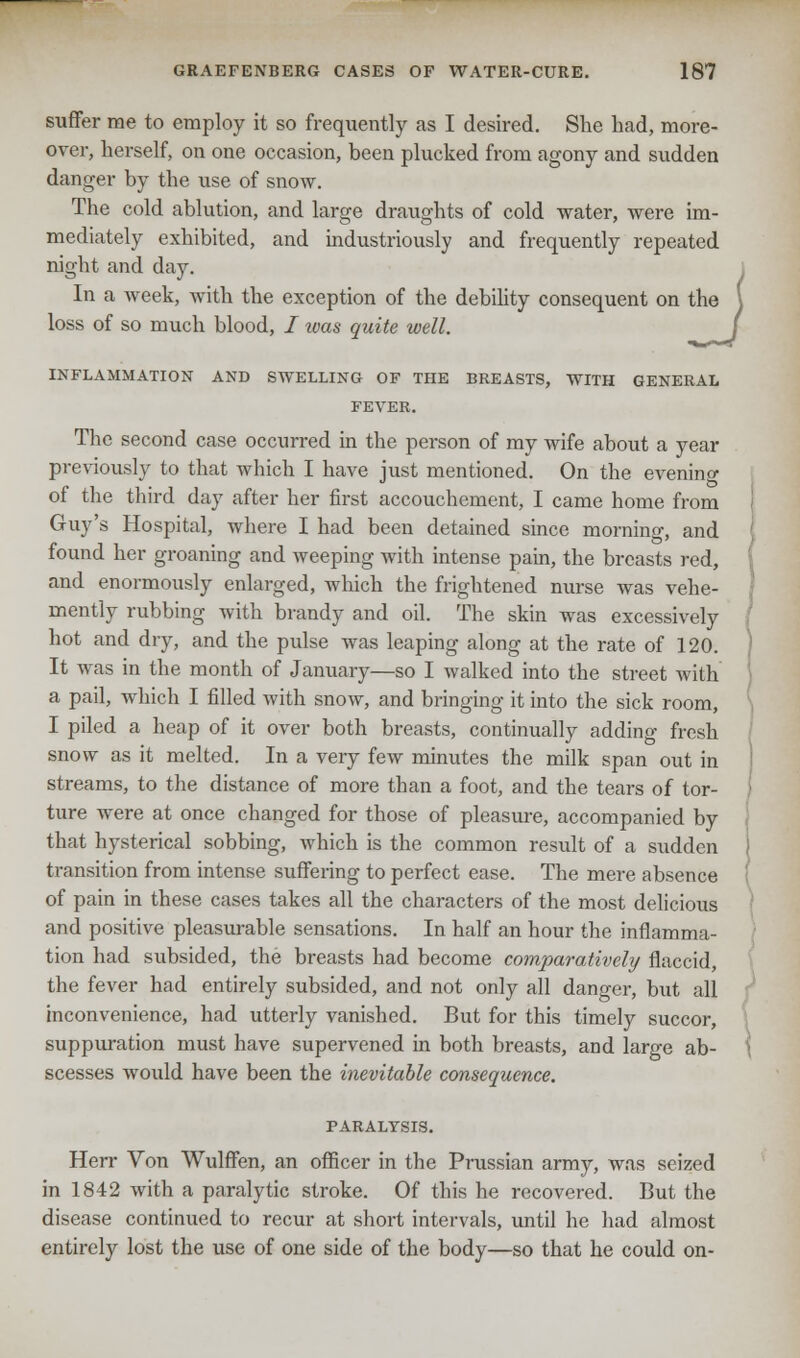 suffer me to employ it so frequently as I desired. She had, more- over, herself, on one occasion, been plucked from agony and sudden danger by the use of snow. The cold ablution, and large draughts of cold water, were im- mediately exhibited, and industriously and frequently repeated night and day. In a week, with the exception of the debility consequent on the loss of so much blood, / was quite well. INFLAMMATION AND SWELLING OF THE BREASTS, WITH GENERAL FEVER. The second case occurred in the person of my wife about a year previously to that which I have just mentioned. On the evenino- of the third day after her first accouchement, I came home from Guy's Hospital, where I had been detained since morning, and found her groaning and weeping with intense pain, the breasts red, and enormously enlarged, which the frightened nurse was vehe- mently rubbing with brandy and oil. The skin was excessively hot and dry, and the pulse was leaping along at the rate of 120. It was in the month of January—so I walked into the street with a pail, which I filled with snow, and bringing it into the sick room, I piled a heap of it over both breasts, continually adding fresh snow as it melted. In a very few minutes the milk span out in streams, to the distance of more than a foot, and the tears of tor- ture were at once changed for those of pleasure, accompanied by that hysterical sobbing, which is the common result of a sudden transition from intense suffering to perfect ease. The mere absence of pain in these cases takes all the characters of the most delicious and positive pleasurable sensations. In half an hour the inflamma- tion had subsided, the breasts had become comparatively flaccid, the fever had entirely subsided, and not only all danger, but all inconvenience, had utterly vanished. But for this timely succor, suppuration must have supervened in both breasts, and large ab- scesses would have been the inevitable consequence. PARALYSIS. Herr Von Wulffen, an officer in the Prussian army, was seized in 1842 with a paralytic stroke. Of this he recovered. But the disease continued to recur at short intervals, until he had almost entirely lost the use of one side of the body—so that he could on-