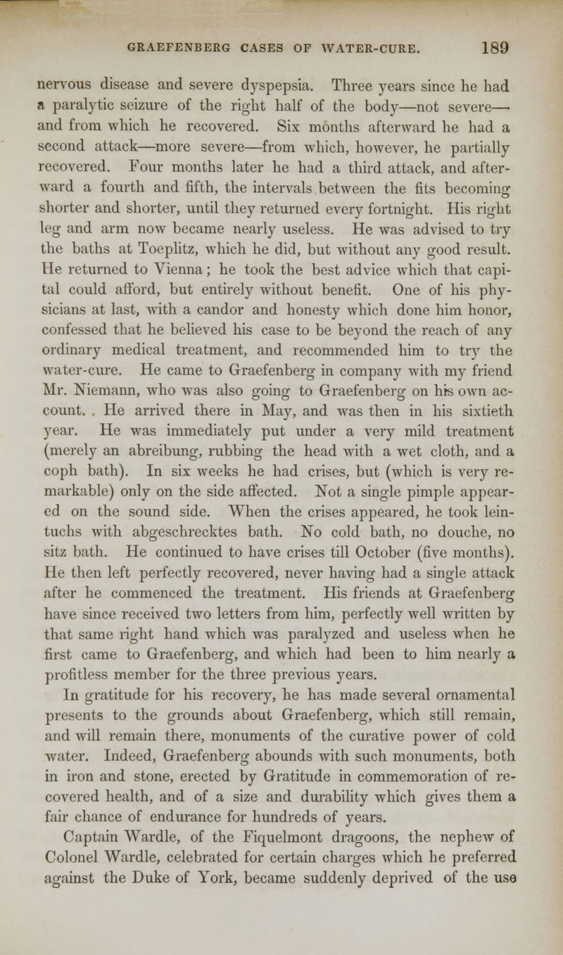 nervous disease and severe dyspepsia. Three years since he had a paralytic seizure of the right half of the body—not severe— and from which he recovered. Six months afterward he had a second attack—more severe—from which, however, he partially recovered. Four months later he had a third attack, and after- ward a fourth and fifth, the intervals between the fits becoming shorter and shorter, until they returned every fortnight. His right leg and arm now became nearly useless. He was advised to try the baths at Toeplitz, which he did, but without any good result. He returned to Vienna; he took the best advice which that capi- tal could afford, but entirely without benefit. One of his phy- sicians at last, with a candor and honesty which done him honor, confessed that he believed his case to be beyond the reach of any ordinary medical treatment, and recommended him to try the water-cure. He came to Graefenberg in company with my friend Mr. Niemann, who was also going to Graefenberg on his own ac- count. . He arrived there in May, and was then in his sixtieth year. He was immediately put under a very mild treatment (merely an abreibung, rubbing the head with a wet cloth, and a coph bath). In six weeks he had crises, but (which is very re- markable) only on the side affected. Not a single pimple appear- ed on the sound side. When the crises appeared, he took lein- tuchs with abgeschrecktes bath. No cold bath, no douche, no sitz bath. He continued to have crises till October (five months). He then left perfectly recovered, never having had a single attack after he commenced the treatment. His friends at Graefenberg have since received two letters from him, perfectly well written by that same right hand which was paralyzed and useless when he first came to Graefenberg, and which had been to him nearly a profitless member for the three previous years. In gratitude for his recovery, he has made several ornamental presents to the grounds about Graefenberg, which still remain, and will remain there, monuments of the curative power of cold water. Indeed, Graefenberg abounds with such monuments, both in iron and stone, erected by Gratitude in commemoration of re- covered health, and of a size and durability which gives them a fair chance of endurance for hundreds of years. Captain Wardle, of the Fiquelmont dragoons, the nephew of Colonel Wardle, celebrated for certain charges which he preferred against the Duke of York, became suddenly deprived of the use