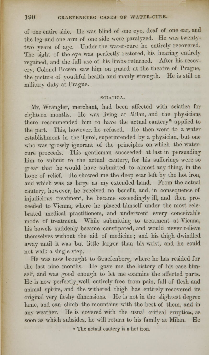 of one entire side. He was blind of one eye, deaf of one ear, and the leg and one arm of one side were paralyzed. He was twenty- two years of age. Under the water-cure he entirely recovered. The sight of the eye was perfectly restored, his hearing entirely regained, and the full use of his limbs returned. After his recov- ery, Colonel Bowen saw him on guard at the theatre of Prague, the picture of youthful health and manly strength. He is still on military duty at Prague. SCIATICA. Mr. Wrangler, merchant, had been affected with sciatica for eighteen months. He was living at Milan, and the physicians there recommended him to have the actual cautery* applied to the part. This, however, he refused. He then went to a water establishment in the Tyrol, superintended by a physician, but one who was 'grossly ignorant of the principles on which the water- cure proceeds. This gentleman succeeded at last in persuading him to submit to the actual cautery, for his sufferings were so great that he would have submitted to almost any thing, in the hope of relief. He showed me the deep scar left by the hot iron, and which was as large as my extended hand. From the actual cautery, however, he received no benefit, and, in consequence of injudicious treatment, he became exceedingly ill, and then pro- ceeded to Vienna, where he placed himself under the most cele- brated medical practitioners, and underwent every conceivable mode of treatment. While submitting to treatment at Vienna, his bowels suddenly became constipated, and would never relieve themselves without the aid of medicine; and his thigh dwindled away until it was but little larger than his wrist, and he could not walk a single step. He was now brought to Graefenberg, where he has resided for the last nine months. He gave me the history of his case him- self, and was good enough to let me examine the affected parts. He is now perfectly^well, entirely free from pain, full of flesh and animal spirits, and the withered thigh has entirely recovered its original very fleshy dimensions. He is not in the slightest degree lame, and can climb the mountains with the best of them, and in any weather. He is covered with the usual critical eruption, as soon as which subsides, he will return to his family at Milan. He * The actual cautery is a hot iron.