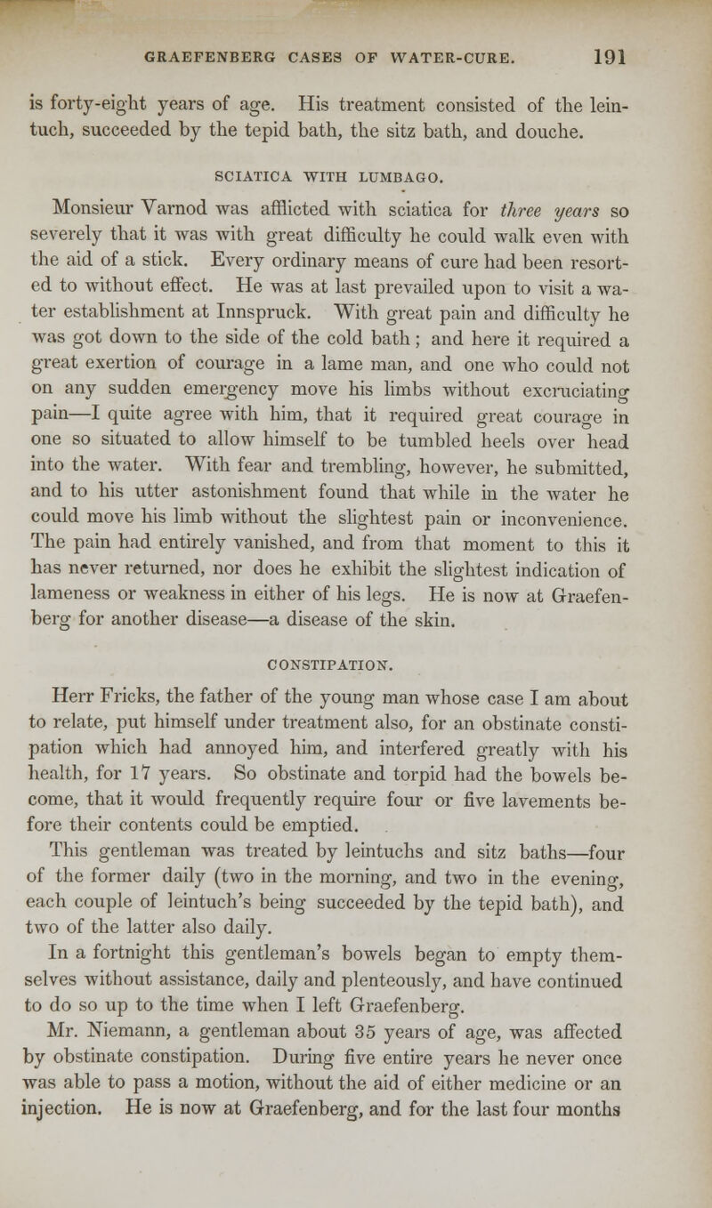 is forty-eight years of age. His treatment consisted of the lein- tuch, succeeded by the tepid bath, the sitz bath, and douche. SCIATICA WITH LUMBAGO. Monsieur Varnod was afflicted with sciatica for three years so severely that it was with great difficulty he could walk even with the aid of a stick. Every ordinary means of cure had been resort- ed to without effect. He was at last prevailed upon to visit a wa- ter establishment at Innspruck. With great pain and difficulty he was got down to the side of the cold bath; and here it required a great exertion of courage in a lame man, and one who could not on any sudden emergency move his limbs without excruciating pain—I quite agree with him, that it required great courao-e in one so situated to allow himself to be tumbled heels over head into the water. With fear and trembling, however, he submitted, and to his utter astonishment found that while in the water he could move his limb without the slightest pain or inconvenience. The pain had entirely vanished, and from that moment to this it has never returned, nor does he exhibit the slightest indication of lameness or weakness in either of his legs. He is now at Graefen- berg for another disease—a disease of the skin. CONSTIPATION. Herr Fricks, the father of the young man whose case I am about to relate, put himself under treatment also, for an obstinate consti- pation which had annoyed him, and interfered greatly with his health, for 17 years. So obstinate and torpid had the bowels be- come, that it would frequently require four or five lavements be- fore their contents could be emptied. This gentleman was treated by leintuchs and sitz baths—four of the former daily (two in the morning, and two in the evening each couple of leintuch's being succeeded by the tepid bath), and two of the latter also daily. In a fortnight this gentleman's bowels began to empty them- selves without assistance, daily and plenteously, and have continued to do so up to the time when I left Graefenberg. Mr. Niemann, a gentleman about 35 years of age, was affected by obstinate constipation. During five entire years he never once was able to pass a motion, without the aid of either medicine or an injection. He is now at Graefenberg, and for the last four months