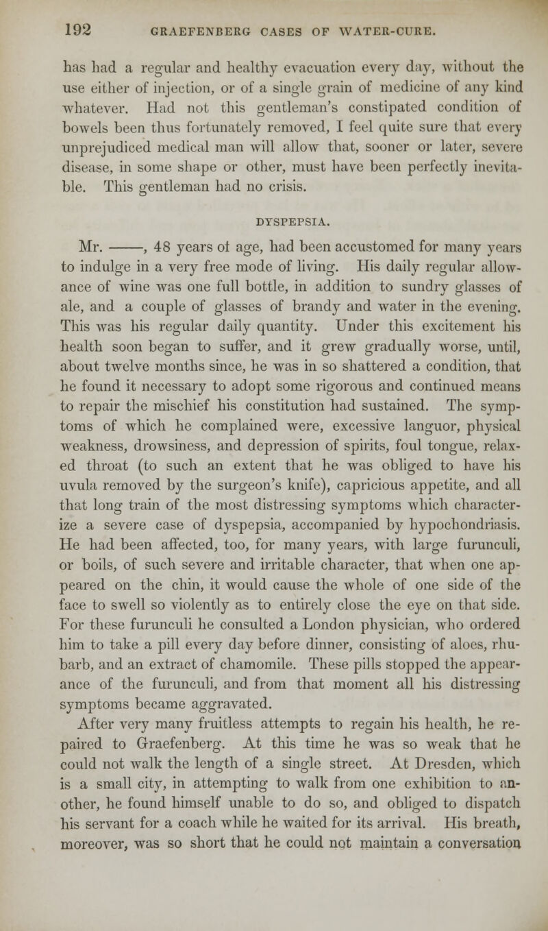 has had a regular and healthy evacuation every day, without the use either of injection, or of a single grain of medicine of any kind whatever. Had not this gentleman's constipated condition of bowels been thus fortunately removed, I feel quite sure thai every unprejudiced medical man will allow that, sooner or later, severe disease, in some shape or other, must have been perfectly inevita- ble. This gentleman had no crisis. DYSPEPSIA. Mr. , 48 years of age, had been accustomed for many years to indulge in a very free mode of living. His daily regular allow- ance of wine was one full bottle, in addition to sundry glasses of ale, and a couple of glasses of brandy and water in the evening. This was his regular daily quantity. Under this excitement his health soon began to suffer, and it grew gradually worse, until, about twelve months since, he was in so shattered a condition, that he found it necessary to adopt some rigorous and continued means to repair the mischief his constitution had sustained. The symp- toms of which he complained were, excessive languor, physical weakness, drowsiness, and depression of spirits, foul tongue, relax- ed throat (to such an extent that he was obliged to have his uvula removed by the surgeon's knife), capricious appetite, and all that long train of the most distressing symptoms which character- ize a severe case of dyspepsia, accompanied by hypochondriasis. He had been affected, too, for many years, with large furunculi, or boils, of such severe and irritable character, that when one ap- peared on the chin, it would cause the whole of one side of the face to swell so violently as to entirely close the eye on that side. For these furunculi he consulted a London physician, who ordered him to take a pill every day before dinner, consisting of aloes, rhu- barb, and an extract of chamomile. These pills stopped the appear- ance of the furunculi, and from that moment all his distressing symptoms became aggravated. After very many fruitless attempts to regain his health, he re- paired to Graefenberg. At this time he was so weak that he could not walk the length of a single street. At Dresden, which is a small city, in attempting to walk from one exhibition to an- other, he found himself unable to do so, and obliged to dispatch his servant for a coach while he waited for its arrival. His breath, moreover, was so short that he could not maintain a conversation
