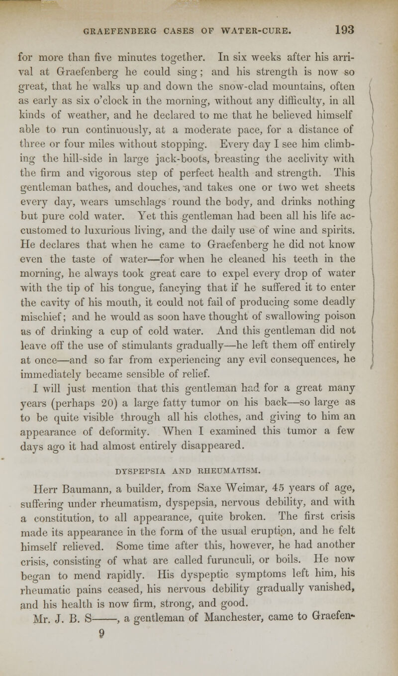 for more than five minutes together. In six weeks after his arri- val at Graefenberg he could sing; and his strength is now so great, that he walks up and down the snow-clad mountains, often as early as six o'clock in the morning, without any difficulty, in all kinds of weather, and he declared to me that he believed himself able to run continuously, at a moderate pace, for a distance of three or four miles without stopping. Every day I see him climb- ing the hill-side in large jack-boots, breasting the acclivity with the firm and vigorous step of perfect health and strength. This gentleman bathes, and douches, and takes one or two wet sheets every day, wears umschlags round the body, and drinks nothing but pure cold water. Yet this gentleman had been all his life ac- customed to luxurious living, and the daily use of wine and spirits. He declares that when he came to Graefenberg he did not know even the taste of water—for when he cleaned his teeth in the morning, he always took great care to expel every drop of water with the tip of his tongue, fancying that if he suffered it to enter the cavity of his mouth, it could not fail of producing some deadly mischief; and he would as soon have thought of swallowing poison as of drinking a cup of cold water. And this gentleman did not leave off the use of stimulants gradually—he left them off entirely at once—and so far from experiencing any evil consequences, he immediately became sensible of relief. I will just mention that this gentleman had for a great many years (perhaps 20) a large fatty tumor on his back—so large as to be quite visible through all his clothes, and giving to him an appearance of deformity. When I examined this tumor a few days ago it had almost entirely disappeared. DYSPEPSIA AND RHEUMATISM. Herr Baumann, a builder, from Saxe Weimar, 45 years of age, suffering under rheumatism, dyspepsia, nervous debility, and with a constitution, to all appearance, quite broken. The first crisis made its appearance in the form of the usual eruption, and he felt himself relieved. Some time after this, however, he had another crisis, consisting of what are called furunculi, or boils. He now began to mend rapidly. His dyspeptic symptoms left him, his rheumatic pains ceased, his nervous debility gradually vanished, and his health is now firm, strong, and good. Mr. J. B. S , a gentleman of Manchester, came to Graefen*