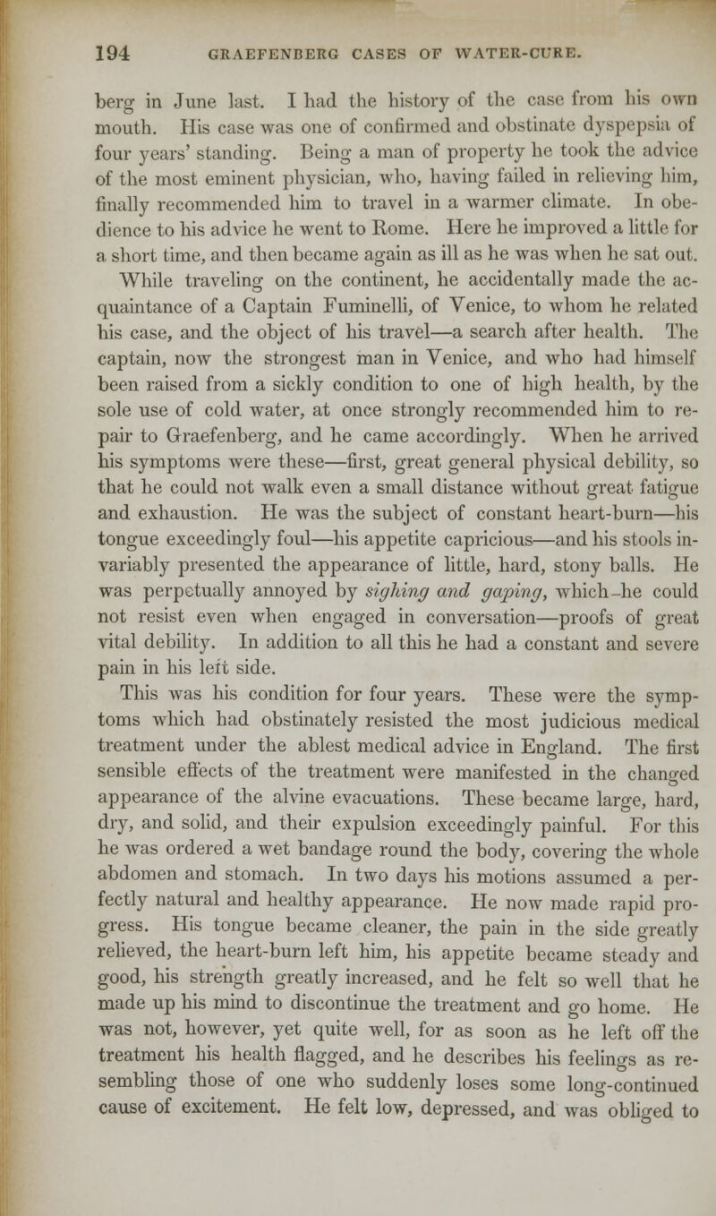 berg in June last. I had the history of the case from his own mouth. His case was one of confirmed and obstinate dyspepsia of four years' standing. Being a man of property he took the advice of the most eminent physician, who, having failed in relieving him, finally recommended him to travel in a warmer climate. In obe- dience to his advice he went to Rome. Here he improved a little for a, short time, and then became again as ill as he was when he sat out. While traveling on the continent, he accidentally made the ac- quaintance of a Captain Fuminelli, of Venice, to whom he related his case, and the object of his travel—a search after health. The captain, now the strongest man in Venice, and who had himself been raised from a sickly condition to one of high health, by the sole use of cold water, at once strongly recommended him to re- pair to Graefenberg, and he came accordingly. When he arrived his symptoms were these—first, great general physical debility, so that he could not walk even a small distance without great fatigue and exhaustion. He was the subject of constant heart-burn—his tongue exceedingly foul—his appetite capricious—and his stools in- variably presented the appearance of little, hard, stony balls. He was perpetually annoyed by sighing and gaping, which-he could not resist even when engaged in conversation—proofs of great vital debility. In addition to all this he had a constant and severe pain in his leit side. This was his condition for four years. These were the symp- toms which had obstinately resisted the most judicious medical treatment under the ablest medical advice in England. The first sensible effects of the treatment were manifested in the changed appearance of the alvine evacuations. These became large, hard, dry, and solid, and their expulsion exceedingly painful. For this he was ordered a wet bandage round the body, covering the whole abdomen and stomach. In two days his motions assumed a per- fectly natural and healthy appearance. He now made rapid pro- gress. His tongue became cleaner, the pain in the side greatly relieved, the heart-burn left him, his appetite became steady and good, his strength greatly increased, and he felt so well that he made up his mind to discontinue the treatment and go home. He was not, however, yet quite well, for as soon as he left off the treatment his health flagged, and he describes his feelings as re- sembling those of one who suddenly loses some long-continued cause of excitement. He felt low, depressed, and was obliged to