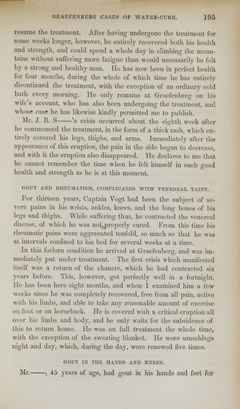 resume the treatment. After having undergone the treatment for some weeks longer, however, he entirely recovered both his health and strength, and could spend a whole day in climbing the moun- tains without suffering more fatigue than would necessarily be felt by a strong and healthy man. He has now been in perfect health for four months, during the whole of which time he has entirely dicontinued the treatment, with the exception of an ordinary cold bath every morning. He only remains at Graefenberg on his wife's account, who has also been undergoing the treatment, and whose case he has likewise kindly permitted me to publish. Mr. J. B. S 's crisis occurred about the eighth week after he commenced the treatment, in the form of a thick rash, which en- tirely covered his legs, thighs, and arms. Immediately after the appearance of this eruption, the pain in the side began to decrease, and with it the eruption also disappeared. He declares to me that he cannot remember the time when he felt himself in such good health and strength as he is at this moment. GOUT AND RHEUMATISM, COMPLICATED WITH VENEREAL TAINT. For thirteen years, Captain Vogt had been the subject of se- vere pains in his wrists, ankles, knees, and the long bones of his legs and thighs. While suffering thus, he contracted the venereal disease, of which he was not .properly cured. From this time his rheumatic pains were aggravated tenfold, so much so that he was at intervals confined to his bed for several weeks at a time. In this forlorn condition he arrived at Graefenberg, and was im- mediately put under treatment. The first crisis which manifested itself was a return of the chancre, which he had contracted six years before. This, however, got perfectly well in a fortnight. He has been here eight months, and when I examined him a few weeks since he was completely recovered, free from all pain, active with his limbs, and able to take any reasonable amount of exercise on foot or on horseback. He is covered with a critical eruption all over his limbs and body, and he only waits for the subsidence of this to return home. He was on full treatment the whole time, with the exception of the sweating blanket. He wore umschlags night and day, which, during the day, were renewed five times. GOUT IN THE HANDS AND KNEES. Mr. , 45 years of age, had gout in his hands and feet for