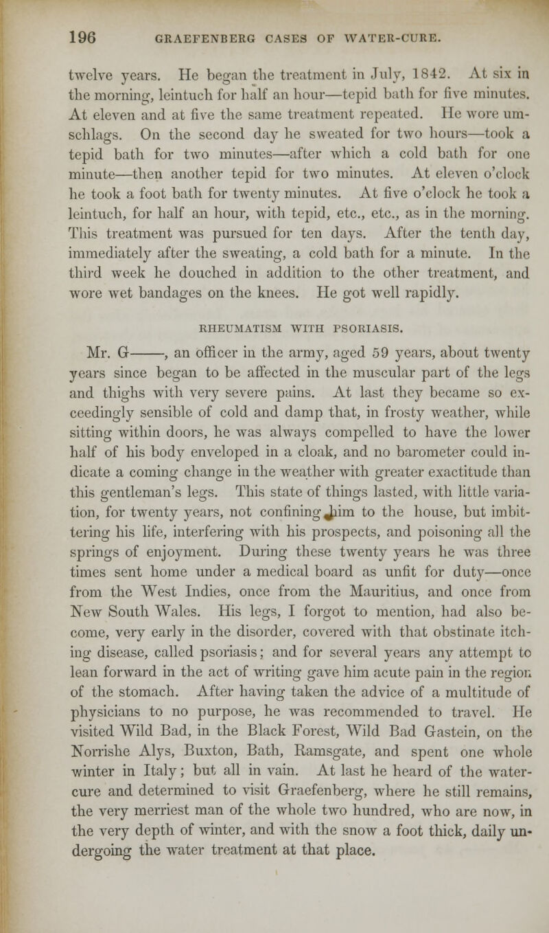 twelve years. He began the ti-eatment in July, 1842. At six in the morning, leintuch for half an hour—tepid bath for five minutes. At eleven and at five the same treatment repeated. He wore urn- schlags. On the second day he sweated for two hours—took a tepid bath for two minutes—after which a cold bath for one minute—then another tepid for two minutes. At eleven o'clock he took a foot bath for twenty minutes. At five o'clock he took a leintuch, for half an hour, with tepid, etc., etc., as in the morning. This treatment was pursued for ten days. After the tenth day, immediately after the sweating, a cold bath for a minute. In the third week he douched in addition to the other treatment, and wore wet bandages on the knees. He got well rapidly. RHEUMATISM WITH PSORIASIS. Mr. G , an officer in the army, aged 59 years, about twenty years since began to be affected in the muscular part of the legs and thighs with very severe pains. At last they became so ex- ceedingly sensible of cold and damp that, in frosty weather, while sitting within doors, he was always compelled to have the lower half of his body enveloped in a cloak, and no barometer could in- dicate a coming change in the weather with greater exactitude than this gentleman's legs. This state of things lasted, with little varia- tion, for twenty years, not confining Jiim to the house, but imbit- tering his life, interfering with his prospects, and poisoning all the springs of enjoyment. During these twenty years he was three times sent home under a medical board as unfit for duty—once from the West Indies, once from the Mauritius, and once from New South Wales. His legs, I forgot to mention, had also be- come, very early in the disorder, covered with that obstinate itch- ing disease, called psoriasis; and for several years any attempt to lean forward in the act of writing gave him acute pain in the region of the stomach. After having taken the advice of a multitude of physicians to no purpose, he was recommended to travel. He visited Wild Bad, in the Black Forest, Wild Bad Gastein, on the Norrishe Alys, Buxton, Bath, Ramsgate, and spent one whole winter in Italy; but all in vain. At last he heard of the water- cure and determined to visit Graefenberg, where he still remains, the very merriest man of the whole two hundred, who are now, in the very depth of winter, and with the snow a foot thick, daily un- dergoing the water treatment at that place.