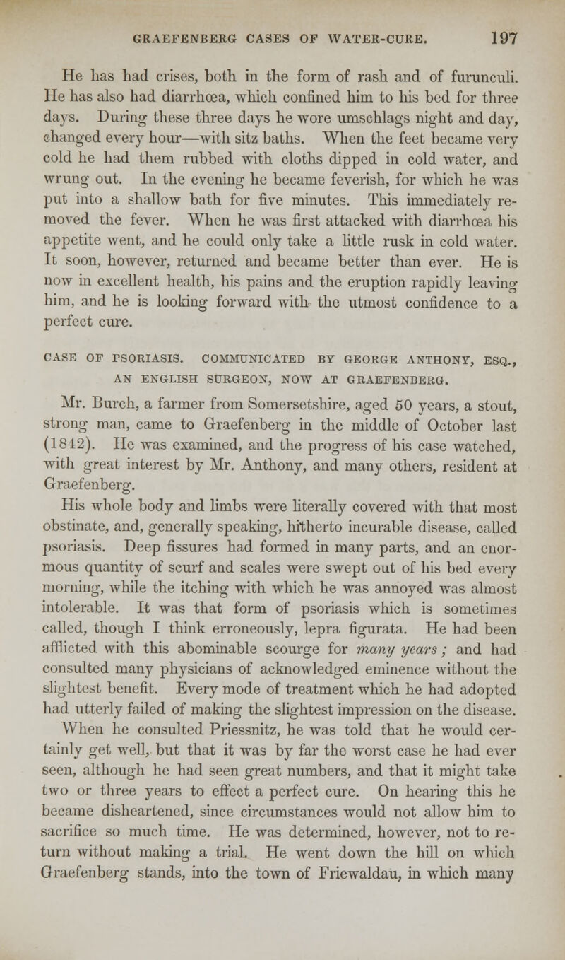 He has had crises, both in the form of rash and of furunculi. He has also had diarrhoea, which confined him to his bed for three days. During these three days he wore umschlags night and day, changed every hour—with sitz baths. When the feet became very cold he had them rubbed with cloths dipped in cold water, and wrung out. In the evening he became feverish, for which he was put into a shallow bath for five minutes. This immediately re- moved the fever. When he was first attacked with diarrhoea his appetite went, and he could only take a little rusk in cold water. It soon, however, returned and became better than ever. He is now in excellent health, his pains and the eruption rapidly leaving him, and he is looking forward with the utmost confidence to a perfect cure. CASE OF PSORIASIS. COMMUNICATED BY GEORGE ANTHONY, ESQ., AN ENGLISH SURGEON, NOW AT GRAEFENBERG. Mr. Burch, a farmer from Somersetshire, aged 50 years, a stout, strong man, came to Graefenberg in the middle of October last (1842). He was examined, and the progress of his case watched, with great interest by Mr. Anthony, and many others, resident at Graefenberg. His whole body and limbs were literally covered with that most obstinate, and, generally speaking, hitherto incurable disease, called psoriasis. Deep fissures had formed in many parts, and an enor- mous quantity of scurf and scales were swept out of his bed every morning, while the itching with which he was annoyed was almost intolerable. It was that form of psoriasis which is sometimes called, though I think erroneously, lepra figurata. He had been afflicted with this abominable scourge for many years; and had consulted many physicians of acknoAvledged eminence without the slightest benefit. Every mode of treatment which he had adopted had utterly failed of making the slightest impression on the disease. When he consulted Priessnitz, he was told that he would cer- tainly get well, but that it was by far the worst case he had ever seen, although he had seen great numbers, and that it might take two or three years to effect a perfect cure. On hearing this he became disheartened, since circumstances would not allow him to sacrifice so much time. He was determined, however, not to re- turn without making a trial. He went down the hill on which Graefenberg stands, into the town of Friewaldau, in which many