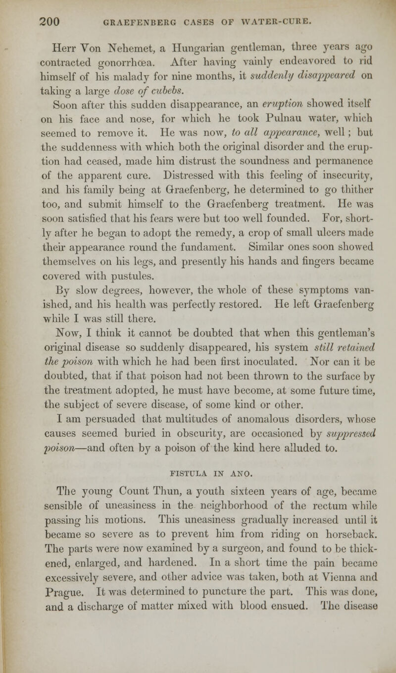 Herr Von Nehemet, a Hungarian gentleman, three years ago contracted gonorrhoea. After having vainly endeavored to rid himself of his malady for nine months, it suddenly disappeared on taking a large dose of cubebs. Soon after this sudden disappearance, an eruption showed itself on his face and nose, for which he took Pulnau water, which seemed to remove it. He was now, to all appearance, well; but the suddenness with which both the original disorder and the erup- tion had ceased, made him distrust the soundness and permanence of the apparent cure. Distressed with this feeling of insecurity, and his family being at Graefenberg, he determined to go thither too, and submit himself to the Graefenberg treatment. He was soon satisfied that his fears were but too well founded. For, short- ly after he began to adopt the remedy, a crop of small ulcers made their appearance round the fundament. Similar ones soon showed themselves on his legs, and presently his hands and fingers became covered with pustules. By slow degrees, however, the whole of these symptoms van- ished, and his health was perfectly restored. He left Graefenberg while I was still there. Now, I think it cannot be doubted that when this gentleman's original disease so suddenly disappeared, his system still retained the poison with which he had been first inoculated. Nor can it be doubted, that if that poison had not been thrown to the surface by the treatment adopted, he must have become, at some future time, the subject of severe disease, of some kind or other. I am persuaded that multitudes of anomalous disorders, whose causes seemed buried in obscurity, are occasioned by suppressed poison—and often by a poison of the kind here alluded to. FISTULA IN ANO. The young Count Thun, a youth sixteen years of age, become sensible of uneasiness in the neighborhood of the rectum while passing his motions. This uneasiness gradually increased until it became so severe as to prevent him from riding on horseback. The parts were now examined by a surgeon, and found to be thick- ened, enlarged, and hardened. In a short time the pain became excessively severe, and other advice was taken, both at Vienna and Prague. It was determined to puncture the part. This was done, and a discharge of matter mixed with blood ensued. The disease