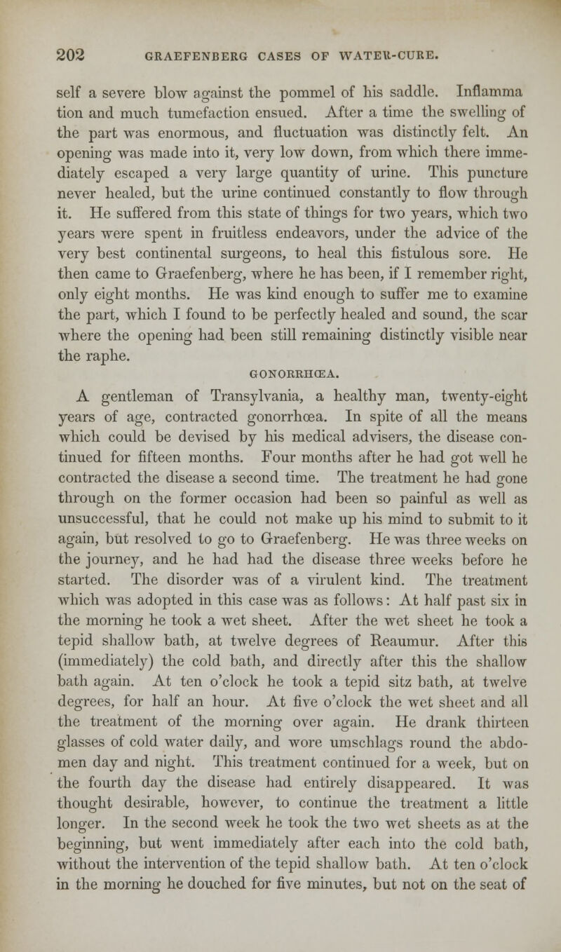 self a severe blow against the pommel of Ms saddle. Inflamma tion and much tumefaction ensued. After a time the swelling of the part was enormous, and fluctuation was distinctly felt. An opening was made into it, very low down, from which there imme- diately escaped a very large quantity of urine. This puncture never healed, but the urine continued constantly to flow through it. He suffered from this state of things for two years, which two years were spent in fruitless endeavors, under the advice of the very best continental surgeons, to heal this fistulous sore. He then came to Graefenberg, where he has been, if I remember right, only eight months. He was kind enough to suffer me to examine the part, which I found to be perfectly healed and sound, the scar where the opening had been still remaining distinctly visible near the raphe. GONORRHOEA. A gentleman of Transylvania, a healthy man, twenty-eight years of age, contracted gonorrhoea. In spite of all the means which could be devised by his medical advisers, the disease con- tinued for fifteen months. Four months after he had got well he contracted the disease a second time. The treatment he had gone through on the former occasion had been so painful as well as unsuccessful, that he could not make up his mind to submit to it again, but resolved to go to Graefenberg. He was three weeks on the journey, and he had had the disease three weeks before he started. The disorder was of a virulent kind. The treatment which was adopted in this case was as follows: At half past six in the morning he took a wet sheet. After the wet sheet he took a tepid shallow bath, at twelve degrees of Reaumur. After this (immediately) the cold bath, and directly after this the shallow bath again. At ten o'clock he took a tepid sitz bath, at twelve degrees, for half an hour. At five o'clock the wet sheet and all the treatment of the morning over again. He drank thirteen glasses of cold water daily, and wore umschlags round the abdo- men day and night. This treatment continued for a week, but on the fourth day the disease had entirely disappeared. It was thought desirable, however, to continue the treatment a little longer. In the second week he took the two wet sheets as at the beginning, but went immediately after each into the cold bath, without the intervention of the tepid shallow bath. At ten o'clock in the morning he douched for five minutes, but not on the seat of