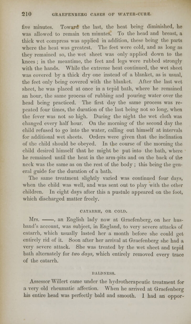 five minutes. Toward the last, the heat being diminished, he was allowed to remain ten minutes. To the head and breast, a thick wet compress was applied in addition, these being the parts where the heat was greatest. The feet were cold, and as long as they remained so, the wet sheet was only applied down to the knees ; in the meantime, the feet and legs were rubbed strongly with the hands. While the extreme heat continued, the wet sheet was covered by a thick dry one instead of a blanket, as is usual, the feet only being covered with the blanket. After the last wet sheet, he was placed at once in a tepid bath, where he remained an hour, the same process of rubbing and pouring water over the head being practiced. The first day the same process was re- peated four times, the duration of the last being not so long, when the fever was not so high. During the night the wet cloth was changed every half hour. On the morning of the second day the child refused to go into the water, calling out himself at intervals for additional wet sheets. Orders were given that the inclination of the child should be obeyed. In the course of the morning the child desired himself that he might be put into the bath, where, he remained until the heat in the arm-pits and on the back of the neck was the same as on the rest of the body ; this being the gen- eral guide for the duration of a bath. The same treatment slightly varied was continued four days, when the child was well, and was sent out to play with the other children. In eight days after this a pustule appeared on the foot, which discharged matter freely. CATARRH, OR COLD. Mrs. , an English lady now at Graefenberg, on her hus- band's account, was subject, in England, to very severe attacks of catarrh, which usually lasted her a month before she could get entirely rid of it. Soon after her arrival at Graefenberg she had a very severe attack. She was treated by the wet sheet and tepid bath alternately for two days, which entirely removed every trace of the catarrh. BALDNESS. Assessor Willert came under the hydrotherapeutic treatment for a very old rheumatic affection. When he arrived at Graefenberg his entire head was perfectly bald and smooth. I had an oppor-