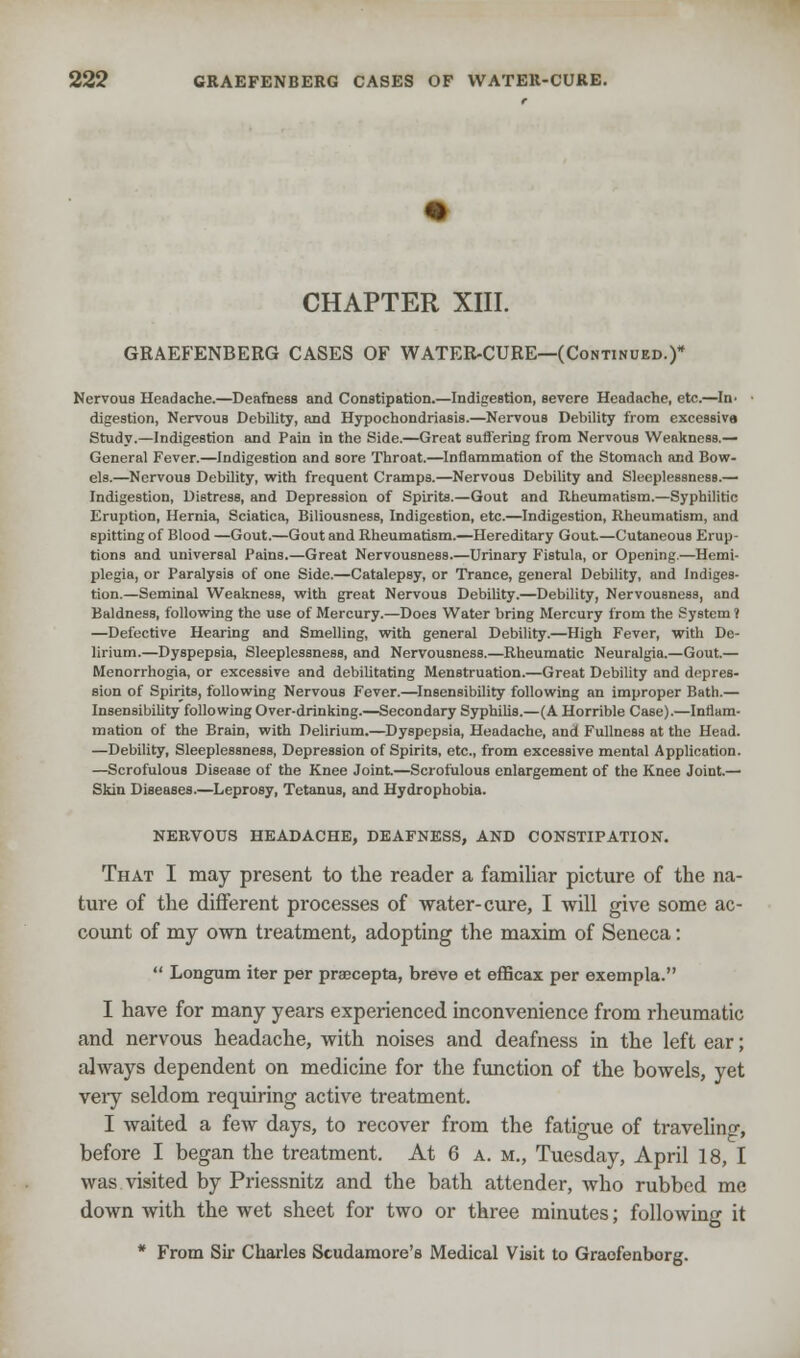 CHAPTER XIII. GRAEFENBERG CASES OF WATER-CURE—(Continued.)* Nervoua Headache.—Deafness and Constipation.—Indigestion, severe Headache, etc.—In. ■ digestion, Nervous Debility, and Hypochondriasis.—Nervous Debility from excessive Study.—Indigestion and Pain in the Side.—Great suffering from Nervous Weakness.— General Fever.—Indigestion and sore Throat.—Inflammation of the Stomach and Bow- els.—Nervous Debility, with frequent Cramps.—Nervous DebiUty and Sleeplessness.— Indigestion, Distress, and Depression of Spirits.—Gout and Rheumatism.—Syphilitic Eruption, Hernia, Sciatica, Biliousness, Indigestion, etc.—Indigestion, Rheumatism, and spitting of Blood —Gout.—Gout and Rheumatism.—Hereditary Gout—Cutaneous Erup- tions and universal Pains.—Great Nervousness.—Urinary Fistula, or Opening.—Hemi- plegia, or Paralysis of one Side.—Catalepsy, or Trance, general Debility, and Indiges- tion.—Seminal Weakness, with great Nervous Debility.—Debility, Nervousness, and Baldness, following the use of Mercury.—Does Water bring Mercury from the System ? —Defective Hearing and Smelling, with general Debility.—High Fever, with De- lirium.—Dyspepsia, Sleeplessness, and Nervousness.—Rheumatic Neuralgia.—Gout.— Menorrhogia, or excessive and debilitating Menstruation.—Great Debility and depres- sion of Spirits, following Nervous Fever.—Insensibility following an improper Bath.— Insensibility following Over-drinking.—Secondary Syphilis.—(A Horrible Case).—Inflam- mation of the Brain, with Delirium.—Dyspepsia, Headache, and Fullness at the Head. —Debility, Sleeplessness, Depression of Spirits, etc., from excessive mental Application. —Scrofulous Disease of the Knee Joint—Scrofulous enlargement of the Knee Joint.— Skin Diseases.—Leprosy, Tetanus, and Hydrophobia. NERVOUS HEADACHE, DEAFNESS, AND CONSTIPATION. That I may present to the reader a familiar picture of the na- ture of the different processes of water-cure, I will give some ac- count of my own treatment, adopting the maxim of Seneca:  Longum iter per prsecepta, breve et efficax per exempla. I have for many years experienced inconvenience from rheumatic and nervous headache, with noises and deafness in the left ear; always dependent on medicine for the function of the bowels, yet veiy seldom requiring active treatment. I waited a few days, to recover from the fatigue of traveling before I began the treatment. At 6 a. m., Tuesday, April 18, I was visited by Priessnitz and the bath attender, who rubbed me down with the wet sheet for two or three minutes; following it * From Sir Charles Scudamore's Medical Visit to Graofenborg.