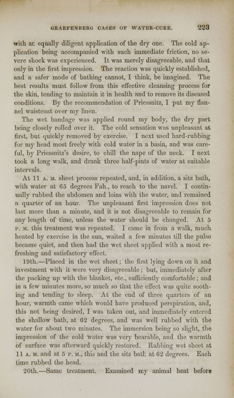 with an equally diligent application of the dry one. The cold ap- plication being accompanied with such immediate friction, no se- vere shock was experienced. It was merely disagreeable, and that only in the first impression. The reaction was quickly established, and a safer mode of bathing cannot, I think, be imagined. The best results must follow from this effective cleansing process for the skin, tending to maintain it in health and to remove its diseased conditions. By the recommendation of Priessnitz, I put my flan- nel waistcoat over my linen. The wet bandage was applied round my body, the dry pa-rt being closely rolled over it. The cold sensation was unpleasant at first, but quickly removed by exercise. I next used hard-rubbing for my head most freely with cold water in a basin, and was' care- ful, by Priessnitz's desire, to chill the nape of the neck. I next took a long walk, and drank three half-pints of water at suitable intervals. At 11 a. m. sheet process repeated, and, in addition, a sitz bath, with water at 65 degrees Fah., to reach to the navel. I contin- ually rubbed the abdomen and loins with the water, and remained a quarter of an hour. The unpleasant first impression does not last more than a minute, and it is not disagreeable to remain for any length of time, unless the water should be changed. At 5 p. m. this treatment was repeated. I came in from a walk, much heated by exercise in the sun, waited a few minutes till the pulse became quiet, and then had the wet sheet applied with a most re- freshing and satisfactory effect. 19th.—Placed in the wet sheet; the first lying down on it and investment with it were very disagreeable; but, immediately after the packing up with the blanket, etc., sufficiently comfortable ; and in a few minutes more, so much so that the effect was quite sooth- ing and tending to sleep. At the end of three quarters of an hour, warmth came which would have produced perspiration, and, this not being desired, I was taken out, and immediately entered the shallow bath, at 62 degrees, and was well rubbed with the water for about two minutes. The immersion being so slight, the impression of the cold Water was very bearable, and the warmth of surface was afterward quickly restored. Rubbing wet sheet at 11 A. m. and at 5 p. m., this and the sitz bath at 62 degrees. Each lime rubbed the head. 20th.—Same treatment. Examined my animal heat before