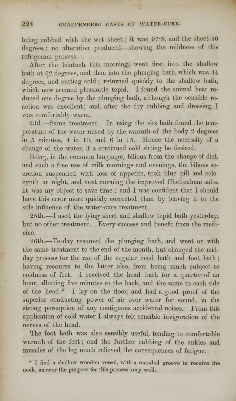 bcino- rubbed with the wet sheet; it was 97*5, and the sheet 50 degrees; no alteration produced—showing the mildness of this refrigerant process. After the leintuch this morning, went first into the shallow bath at 62 degrees, and then into the plunging bath, which was 44 degrees, and cutting cold ; returned quickly to the shallow bath, which now seemed pleasantly tepid. I found the animal heat re- duced one degree by the plunging bath, although the sensible re- action was excellent; and, after the dry rubbing and dressing, I was comfortably warm. 23d.—Same treatment. In using the sitz bath found the tem- perature of the water raised by the warmth of the body 2 degrees in 5 minutes, 4 in 10, and 6 in 15. Hence the necessity of a change of the water, if a continued cold sitting be desired. Being, in the common language, bilious from the change of diet, and such a free use of milk mornings and evenings, the bilious se- cretion suspended with loss of appetite, took blue pill and colo- cynth at night, and next morning the improved Cheltenham salts. It was my object to save time ; and I was confident that I should have this error more quickly corrected than by leaving it to the sole influence of the water-cure treatment. 25th.—I used the lying sheet and shallow tepid bath yesterday, but no other treatment. Every success and benefit from the medi- cine. 26th.—To-day resumed the plunging bath, and went on with the same treatment to the end of the month, but changed the mid- day process for the use of the regular head bath and foot bath ; having recourse to the latter also, from being much subject to coldness of feet. I received the head bath for a quarter of an hour, allotting five minutes to the back, and the same to each side of the head.* I lay on the floor, and had a good proof of the superior conducting power of air over water for sound, in the strong perception of any contiguous accidental noises. From this application of cold water I always felt sensible invigoration of the nerves of the head. The foot bath was also sensibly useful, tending to comfortable warmth of the feet; and the further rubbing of the ankles and muscles of the leg much relieved the consequences of fatigue. * I find a shallow wooden vessel, with a rounded groove to receive the neck, answer the purpose for this process very well.