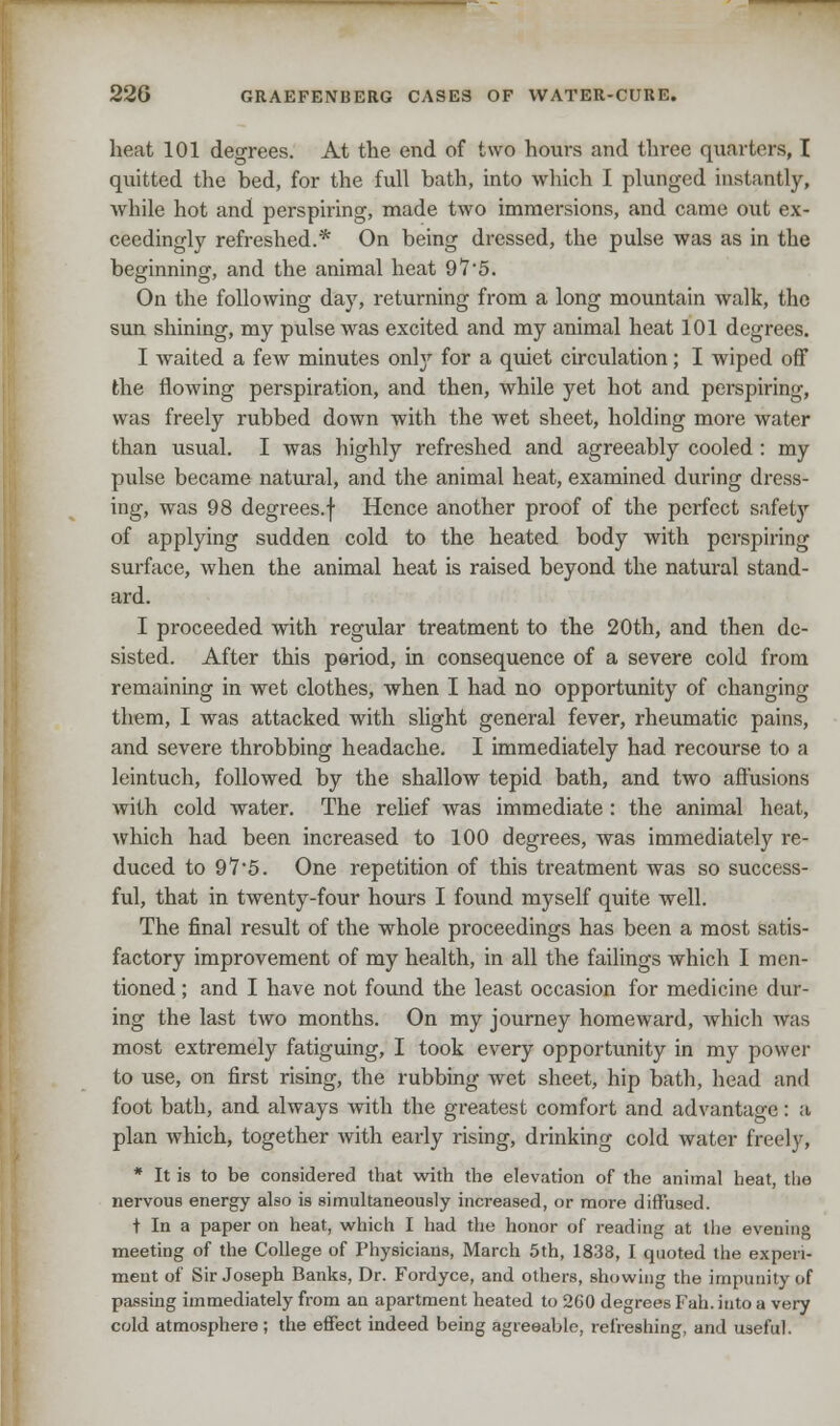 heat 101 degrees. At the end of two hours and three quarters, t quitted the bed, for the full bath, into which I plunged instantly, while hot and perspiring, made two immersions, and came out ex- ceedingly refreshed.* On being dressed, the pulse was as in the bemnninor and the animal heat 91'5. On the following day, returning from a long mountain walk, the sun shining, my pulse was excited and my animal heat 101 degrees. I waited a few minutes only for a quiet circulation; I wiped off the flowing perspiration, and then, while yet hot and perspiring, was freely rubbed down with the wet sheet, holding more water than usual. I was highly refreshed and agreeably cooled: my pulse became natural, and the animal heat, examined during dress- ing, was 98 degrees.f Hence another proof of the perfect safety of applying sudden cold to the heated body with perspiring surface, when the animal heat is raised beyond the natural stand- ard. I proceeded with regular treatment to the 20th, and then de- sisted. After this period, in consequence of a severe cold from remaining in wet clothes, when I had no opportunity of changing them, I was attacked with slight general fever, rheumatic pains, and severe throbbing headache. I immediately had recourse to a leintuch, followed by the shallow tepid bath, and two affusions with cold water. The relief was immediate : the animal heat, which had been increased to 100 degrees, was immediately re- duced to 97'5. One repetition of this treatment was so success- ful, that in twenty-four hours I found myself quite well. The final result of the whole proceedings has been a most satis- factory improvement of my health, in all the failings which I men- tioned ; and I have not found the least occasion for medicine dur- ing the last two months. On my journey homeward, which was most extremely fatiguing, I took every opportunity in my power to use, on first rising, the rubbing wet sheet, hip bath, head and foot bath, and always with the greatest comfort and advantage: a plan which, together with early rising, drinking cold water freely, * It is to be considered that with the elevation of the animal heat, the nervous energy also is simultaneously increased, or more diffused. t In a paper on heat, which I had the honor of reading at the evening meeting of the College of Physicians, March 5th, 1838, I quoted the experi- ment of Sir Joseph Banks, Dr. Fordyce, and others, showing the impunity of passing immediately from an apartment heated to 260 degrees Fah. into a very cold atmosphere; the effect indeed being agreeable, refreshing, and useful.