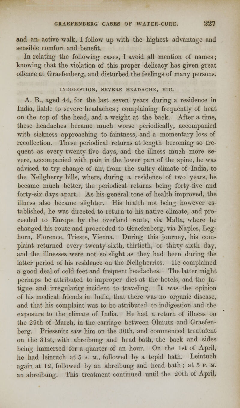 and an active walk, I follow up with the highest advantage and sensible comfort and benefit. In relating the following cases, I avoid all mention of names; knowing that the violation of this proper delicacy has given great offence at Graefenberg, and disturbed the feelings of many persons. INDIGESTION, SEVERE HEADACHE, ETC. A. B., aged 44, for the last seven years during a residence in India, liable to severe headaches; complaining frequently of heat on the top of the head, and a weight at the back. After a time, these headaches became much worse periodically, accompanied with sickness approaching to faintness, and a momentary loss of recollection. These periodical returns at length becoming so fre- quent as every twenty-five days, and the illness mush more se- vere, accompanied with pain in the lower part of the spine, he was advised to try change of air, from the sultry climate of India, to the Neilgherry hills, where, during a residence of two years, he became much better, the periodical returns being forty-five and forty-six days apart. As his general tone of health improved, the illness also became slighter. His health not being however es- tablished, he was directed to return to his native climate, and pro- ceeded to Europe by the overland route, via Malta, where he changed his route and proceeded to Graefenberg, via Naples, Leg- horn, Florence, Trieste, Vienna. During this journey, his com- plaint returned every twenty-sixth, thirtieth, or thirty-sixth day, and the illnesses were not so slight as they had been during the latter period of his residence on the Neilgherries. He complained a good deal of cold feet and frequent headaches. The latter might perhaps be attributed to improper diet at the hotels, and the fa- tigue and irregularity incident to traveling. It was the opinion of his medical friends in India, that there was no organic disease, and that his complaint was to be attributed to indigestion and the exposure to the climate of India. He had a return of illness on the 29th of March, in the carriage between Olmutz and Graefen- berg. Priessnitz saw him on the 30th, and commenced treatment on the 31st, with abreibung and head bath, the back and sides being immersed for a quarter of an hour. On the 1st of April, he had leintuch at 5 a. m., followed by a tepid bath. Leintuch again at 12, followed by an abreibung and head bath; at 5 p. m. an abreibung. This treatment continued until the 20th of April,