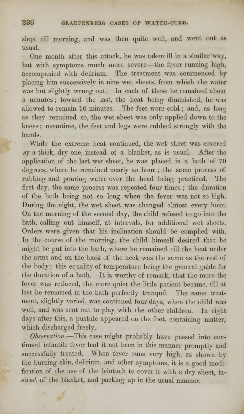 slept till morning, and was then quite well, and went out as usual. One month after this attack, he was taken ill in a similar way, but with symptoms much more severe—the fever running high, accompanied with delirium. The treatment was commenced by placing him successively in nine wet sheets, from which the water was but slightly wrung out. In each of these he remained about 5 minutes ; toward the last, the heat being diminished, he was allowed to remain 10 minutes. The feet were cold ; and, as long as they remained so, the wet sheet was only applied down to the knees; meantime, the feet and legs were rubbed strongly with the hands. While the extreme heat continued, the Avet sheet was covered Ay a thick, dry one, instead of a blanket, as is usual. After the application of the last wet sheet, he was placed in a bath of 10 degrees, where he remained nearly an hour; the same process of rubbing and pouring water over the head being practiced. The first day, the same process was repeated four times ; the duration of the bath being not so long when the fever was not so high. During the night, the wet sheet was changed almost every hour. On the morning of the second day, the child refused to go into the bath, calling out himself, at intervals, for additional wet sheets. Orders were given that his inclination should be complied with. In the course of the morning, the child himself desired that he might be put into the bath, where he remained till the heat under the arms and on the back of the neck was the same as the rest of the body; this equality of temperature being the general guide for the duration of a bath. It is worthy of remark, that the more the fever was reduced, the more quiet the little patient became, till at last he remained in the bath perfectly tranquil. The same treat- ment, slightly varied, was continued four days, Avhen the child was well, and was sent out to play with the other children. In eight days after this, a pustule appeared on the foot, containing matter, which discharged freely. Observation.—This case might probably have passed into con- tinued infantile fever had it not been in this manner promptly and successfully treated. When fever runs very high, as shown by the burning skin, delirium, and other symptoms, it is a good modi- fication of the use of the leintuch to cover it with a dry sheet, in- stead of the blanket, and packing up in the usual manner.