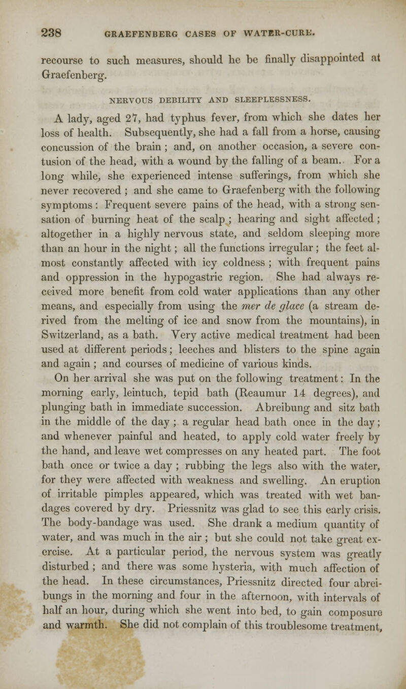 recourse to such measures, should he he finally disappointed at Graefenberg. NERVOUS DEBILITY AND SLEEPLESSNESS. A lady, aged 27, had typhus fever, from which she dates her loss of health. Subsequently, she had a fall from a horse, causing concussion of the brain ; and, on another occasion, a severe con- tusion of the head, with a wound by the falling of a beam. For a long while, she experienced intense sufferings, from which she never recovered ; and she came to Graefenberg with the following symptoms : Frequent severe pains of the head, with a strong sen- sation of burning heat of the scalp ; hearing and sight affected ; altogether in a highly nervous state, and seldom sleeping more than an hour in the night; all the functions irregular ; the feet al- most constantly affected with icy coldness ; with frequent pains and oppression in the hypogastric region. She had always re- ceived more benefit from cold water applications than any other means, and especially from using the mer de glace (a stream de- rived from the melting of ice and snow from the mountains), in Switzerland, as a bath. Very active medical treatment had been used at different periods; leeches and blisters to the spine again and again ; and courses of medicine of various kinds. On her arrival she was put on the following treatment: In the morning early, leintuch, tepid bath (Reaumur 14 degrees), and plunging bath in immediate succession. Abreibung and sitz bath in the middle of the day ; a regular head bath once in the d;iy; and whenever painful and heated, to apply cold water freely by the hand, and leave wet compresses on any heated part. The foot bath once or twice a day ; rubbing the legs also with the water, for they were affected with weakness and swelling. An eruption of irritable pimples appeared, which was treated with wet ban- dages covered by dry. Priessnitz was glad to see this early crisis. The body-bandage was used. She drank a medium quantity of water, and was much in the air; but she could not take great ex- ercise. At a particular period, the nervous system was greatly disturbed ; and there was some hysteria, with much affection of the head. In these circumstances, Priessnitz directed four abrei- bungs in the morning and four in the afternoon, with intervals of half an hour, during which she went into bed, to gain composure and warmth. She did not complain of this troublesome treatment,