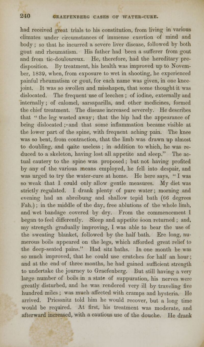 had received great trials to his constitution, from living in various climates under circumstances of immense exertion of mind and body ; so that he incurred a severe liver disease, followed by both gout and rheumatism. His father had been a sufferer from gout and from tic-douloureux. He, therefore, had the hereditary pre- disposition. By treatment, his health was improved up to Novem- ber, 1839, when, from exposure to wet in shooting, he experienced painful rheumatism or gout, for each name was given, in one knee- joint. It was so swollen and misshapen, that some thought it was dislocated. The frequent use of leeches ; of iodine, externally and internally; of calomel, sarsaparilla, and other medicines, formed the chief treatment. The disease increased severely. He describes that  the leg wasted away; that the hip had the appearance of being dislocated ;« and that some inflammation became visible at the lower part of the spine, with frequent aching pain. The knee was so bent, from contraction, that the limb was drawn up almost to doubling, and quite useless ; in addition to which, he was re- duced to a skeleton, having lost all appetite and sleep. The ac- tual cauteiy to the spine was proposed; but not having profited by any of the various means employed, he fell into despair, and was urged to try the water-cure at home. He here says,  I was so weak that I could only allow gentle measures. My diet was strictly regulated. I drank plenty of pure water; morning and evening had an abreibung and shallow tepid bath (66 degrees Fah.); in the middle of the day, free ablutions of the whole limb, and wet bandage covered by dry. From the commencement I began to feel differently. Sleep and appetite soon returned ; and, my strength gradually improving, I was able to bear the use of the sweating blanket, followed by the half bath. Ere long, nu- merous boils appeared on the legs, which afforded great relief to the deep-seated pains. Had sitz baths. In one month he was so much improved, that he could use crutches for half an hour; and at the end of three months, he had gained sufficient strength to undertake the journey to Graefenberg. But still having a very large number of boils in a state of suppuration, his nerves were greatly disturbed, and he was rendered very ill by traveling five hundred miles ; was much affected with cramps and hysteria. He arrived. Priessnitz told him he would recover, but a long time would be required. At first, his treatment was moderate, and afterward increased, with a cautious use of the douche. He drank
