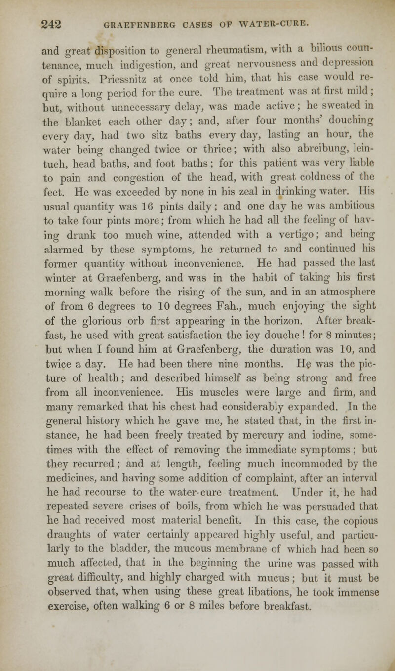 and great disposition to general rheumatism, with a bilious coun- tenance, much indigestion, and great nervousness and depn of spirits. Priessnitz at once told him, that his ease would re- quire a long period for the cure. The treatment was at first mild ; but, without unnecessary delay, was made active ; he sweated in the blanket each other day; and, after four months' douching every day, had two sitz baths every day, lasting an hour, the water being changed twice or thrice; with also abreibung, lein- tuch, head baths, and foot baths; for this patient was very liable to pain and congestion of the head, with great coldness of the feet. He was exceeded by none in his zeal in drinking water. His usual quantity was 16 pints daily; and one day he was ambitious to take four pints more; from which he had all the feeling of hav- ing drunk too much wine, attended with a vertigo; and being alarmed by these symptoms, he returned to and continued his former quantity without inconvenience. He had passed the last winter at Graefenberg, and was in the habit of taking his first morning walk before the rising of the sun, and in an atmosphere of from 6 degrees to 10 degrees Fah., much enjoying the sight of the glorious orb first appearing in the horizon. After break- fast, he used with great satisfaction the icy douche ! for 8 minutes; but when I found him at Graefenberg, the duration was 10, and twice a day. He had been there nine months. He was the pic- ture of health; and described himself as being strong and free from all inconvenience. His muscles were large and firm, and many remarked that his chest had considerably expanded. In the general history which he gave me, he stated that, in the first in- stance, he had been freely treated by mercury and iodine, some- times with the effect of removing the immediate symptoms; but they recurred; and at length, feeling much incommoded by the medicines, and having some addition of complaint, after an interval he had recourse to the water-cure treatment. Under it, he had repeated severe crises of boils, from which he was persuaded that he had received most material benefit. In this case, the copious draughts of water certainly appeared highly useful, and particu- larly to the bladder, the mucous membrane of which had been so much affected, that in the beginning the urine was passed with great difficulty, and highly charged with mucus; but it must be observed that, when using these great libations, he took immense exercise, often walking 6 or 8 miles before breakfast.