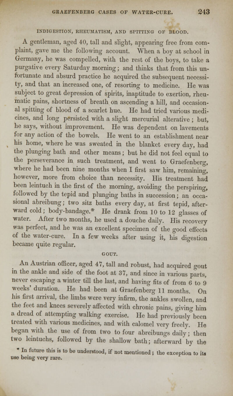 INDIGESTION, RHEUMATISM, AND SPITTING OF BLOOD. A gentleman, aged 40, tall and slight, appearing free from com- plaint, gave me the following account. When a boy at school in Germany, he was compelled, with the rest of the boys, to take a purgative every Saturday morning; and thinks that from this un- fortunate and absurd practice he acquired the subsequent necessi- ty, and that an increased one, of resorting to medicine. He was subject to great depression of spirits, inaptitude to exertion, rheu- matic pains, shortness of breath on ascending a hill, and occasion- al spitting of blood of a scarlet hue. He had tried various medi- cines, and long persisted with a slight mercurial alterative ; but, he says, without improvement. He was dependent on lavements for any action of the bowels. He went to an establishment near his home, where he was sweated in the blanket every day, had the plunging bath and other means; but he did not feel equal to the perseverance in such treatment, and went to Graefenberg, where he had been nine months when I first saw him, remaining, however, more from choice than necessity. His treatment had been leintuch in the first of the morning, avoiding the perspiring, followed by the tepid and plunging baths in succession; an occa- sional abreibung; two sitz baths every day, at first tepid, after- ward cold; body-bandage.* He drank from 10 to 12 glasses of water. After two months, he used a douche daily. His recovery was perfect, and he was an excellent specimen of the good effects of the water-cure. In a few weeks after using it, his digestion became quite regular. GOUT. An Austrian officer, aged 47, tall and robust, had acquired gout in the ankle and side of the foot at 37, and since in various parts, never escaping a winter till the last, and having fits of from 6 to 9 weeks' duration. He had been at Graefenberg 11 months. On his first arrival, the limbs were very infirm, the ankles swollen, and the feet and knees severely affected with chronic pains, giving him a dread of attempting walking exercise. He had previously°been treated with various medicines, and with calomel very freely. He began with the use of from two to four abreibungs daily; then two leintuchs, followed by the shallow bath; afterward by the * In future this is to be understood, if not mentioned; the exception to its use being very rare.