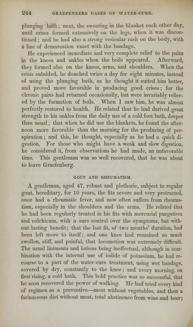 plunging bath; next, the sweating in the blanket cadi other day, until crises formed extensively on the legs, when it was discon- tinued ; and he had also a strong vesicular rash on the body, with a line of demarcation exact with the bandage. He experienced immediate and very complete relief to the pains in the knees and ankles when the boils appeared. Afterward, they formed also on the knees, arms, and shoulders. When the crisis subsided, he douched twice a day for eight minutes, instead of using the plunging bath, as he thought it suited him better, and proved more favorable in producing good crises; for the chronic pains had returned occasionally, but were invariably reliev- ed by the formation of boils. When I saw him, he was almost perfectly restored to health. He related that he had derived great strength to his ankles from the daily use of a cold foot bath, deeper than usual; that when he did use the blankets, he found the after- noon more favorable than the morning for the producing of per- spiration ; and this, he thought, especially as he had a quick di- gestion. For those who might have a weak and slow digestion, he considered it, from observations he had made, an unfavorable time. This gentleman was so well recovered, that he was about to leave Graefenberg. GOUT AND RHEUMATISM. A gentleman, aged 47, robust and plethoric, subject to regular gout, hereditary, for 10 years, the fits severe and very protracted, once had a rheumatic fever, and now often suffers from rheuma- tism, especially in the shoulders and the arms. He related that he had been regularly treated in his fits with mercurial purgatives and colchicum, with a sure control over the symptoms, but with- out lasting benefit; that the last fit, of two months' duration, had been left more to itself; and one knee had remained so much swollen, stiff, and painful, that locomotion was extremely difficult. The usual liniments and lotions being ineffectual, although in com- bination with the internal use of iodide of potassium, he had re- course to a part of the water-cure treatment, using wet bandage, covered by dry, constantly to the knee; and every morning on first rising, a cold bath. This bold practice was so successful, that he soon recovered the power of walking. He had tried every kind of regimen as a preventive—meat without vegetables, and then a farinaceous diet without meat, total abstinence from wine and beer;