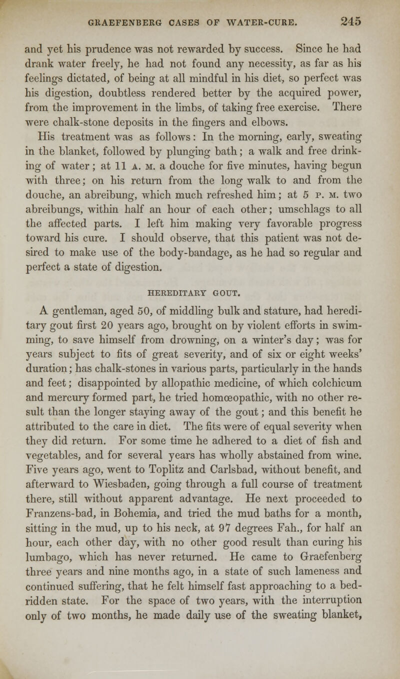 and yet his prudence was not rewarded by success. Since he had drank water freely, he had not found any necessity, as far as his feelings dictated, of being at all mindful in his diet, so perfect was his digestion, doubtless rendered better by the acquired power, from the improvement in the limbs, of taking free exercise. There were chalk-stone deposits in the fingers and elbows. His treatment was as follows: In the morning, early, sweating in the blanket, followed by plunging bath; a walk and free drink- ing of water; at 11 A. m. a douche for five minutes, having begun with three; on his return from the long walk to and from the douche, an abreibung, which much refreshed him; at 5 p. m. two abreibungs, within half an hour of each other; umschlags to all the affected parts. I left him making very favorable progress toward his cure. I should observe, that this patient was not de- sired to make use of the body-bandage, as he had so regular and perfect a state of digestion. HEREDITARY GOUT. A gentleman, aged 50, of middling bulk and stature, had heredi- tary gout first 20 years ago, brought on by violent efforts in swim- ming, to save himself from drowning, on a winter's day; was for years subject to fits of great severity, and of six or eight weeks' duration; has chalk-stones in various parts, particularly in the hands and feet; disappointed by allopathic medicine, of which colchicum and mercury formed part, he tried homoeopathic, with no other re- sult than the longer staying away of the gout; and this benefit he attributed to the care in diet. The fits were of equal severity when they did return. For some time he adhered to a diet of fish and vegetables, and for several years has wholly abstained from wine. Five years ago, went to Toplitz and Carlsbad, without benefit, and afterward to Wiesbaden, going through a full course of treatment there, still without apparent advantage. He next proceeded to Franzens-bad, in Bohemia, and tried the mud baths for a month, sitting in the mud, up to his neck, at 97 degrees Fah., for half an hour, each other day, with no other good result than curing his lumbago, which has never returned. He came to Graefenberg three years and nine months ago, in a state of such lameness and continued suffering, that he felt himself fast approaching to a bed- ridden state. For the space of two years, with the interruption only of two months, he made daily use of the sweating blanket,