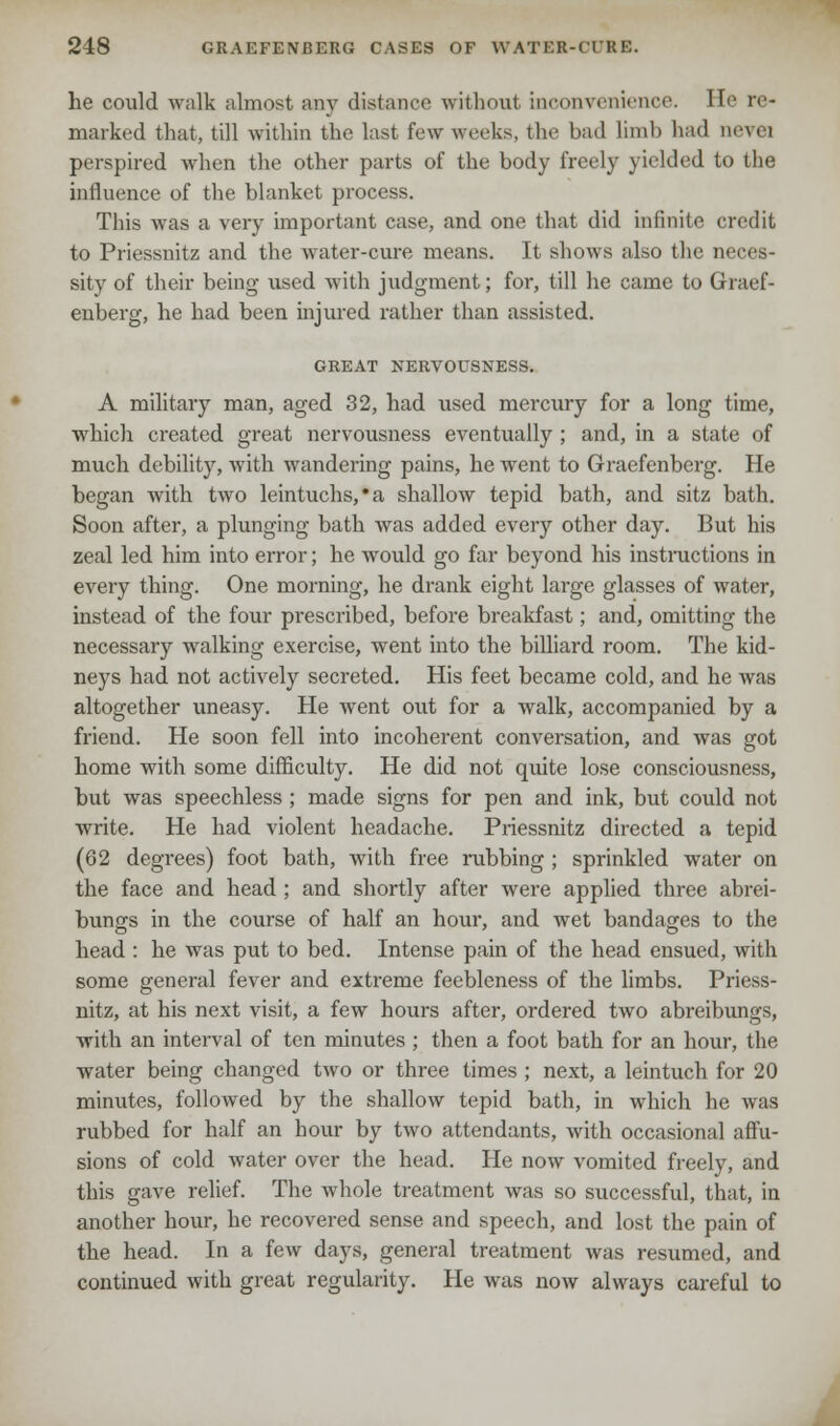 he could walk almost any distance without inconvenience He re- marked that, till within the last few weeks, the bad limb had ttevei perspired when the other parts of the body freely yielded to the influence of the blanket process. This was a very important case, and one that did infinite credit to Priessnitz and the water-cure means. It shows also the neces- sity of their being used with judgment; for, till he came to Graef- enberg, he had been injured rather than assisted. GREAT NERVOUSNESS. A military man, aged 32, had vised mercury for a long time, which created great nervousness eventually; and, in a state of much debility, with wandering pains, he went to Graefenberg. He began with two leintuchs,*a shallow tepid bath, and sitz bath. Soon after, a plunging bath was added every other day. But his zeal led him into error; he would go far beyond his instructions in every thing. One morning, he drank eight large glasses of water, instead of the four prescribed, before breakfast; and, omitting the necessary walking exercise, went into the billiard room. The kid- neys had not actively secreted. His feet became cold, and he was altogether uneasy. He went out for a walk, accompanied by a friend. He soon fell into incoherent conversation, and was got home with some difficulty. He did not quite lose consciousness, but was speechless ; made signs for pen and ink, but could not write. He had violent headache. Priessnitz directed a tepid (62 degrees) foot bath, with free rubbing ; sprinkled water on the face and head ; and shortly after were applied three abrei- bungs in the course of half an hour, and wet bandages to the head : he was put to bed. Intense pain of the head ensued, with some general fever and extreme feebleness of the limbs. Priess- nitz, at his next visit, a few hours after, ordered two abreibungs, with an interval of ten minutes ; then a foot bath for an hour, the water being changed two or three times ; next, a leintuch for 20 minutes, followed by the shallow tepid bath, in which he was rubbed for half an hour by two attendants, with occasional affu- sions of cold water over the head. He now vomited freely, and this gave relief. The whole treatment was so successful, that, in another hour, he recovered sense and speech, and lost the pain of the head. In a few days, general treatment was resumed, and continued with great regularity. He was now always careful to