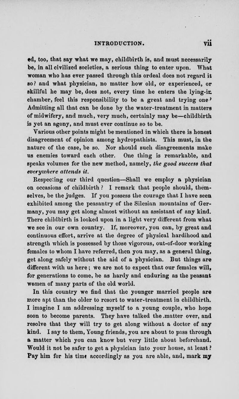 ed, too, that say what we may, childbirth is, and must necessarily be, in all civilized societies, a serious thing to enter upon. What woman who has ever passed through this ordeal does not regard it so? and what physician, no matter how old, or experienced, or skillful he may be, does not, every time he enters the lying-ir. chamber, feel this responsibility to be a great and trying one > Admitting all that can be done by the water-treatment in matters of midwifery, and much, very much, certainly may be—childbirth is yet an agony, and must ever continue so to be. Various other points might be mentioned in which there is honest disagreement of opinion among hydropathists. This must, in the nature of the case, be so. Nor should such disagreements make us enemies toward each other. One thing is remarkable, and speaks volumes for the new method, namely, the good success that everywhere attends it. Respecting our third question—Shall we employ a physician on occasions of childbirth ? I remark that people should, them- selves, be the judges. If you possess the courage that I have seen exhibited among the peasantry of the Silesian mountains of Ger- many, you may get along almost without an assistant of any kind. There childbirth is looked upon in a light very different from what we see in our own country. If, moreover, you can, by great and continuous effort, arrive at the degree of physical hardihood and strength which is possessed by those vigorous, out-of-door working females to whom I have referred, then you may, as a general thing, get along safely without the aid of a physician. But things are different with us here; We are not to expect that our females will, for generations to come, be as hardy and enduring as the peasant women of many parts of the old world. In this country we find that the younger married people are more apt than the older to resort to water-treatment in childbirth. I imagine I am addressing myself to a young couple, who hope soon to become parents. They have talked the ,matter over, and resolve that they will try to get along without a doctor of any kind. I say to them, Young friends, you are about to pass through a matter which you can know but very little about beforehand. Would it not be safer to get a physician into your house, at least ? Pay him for his time accordingly as you are able, and, mark my