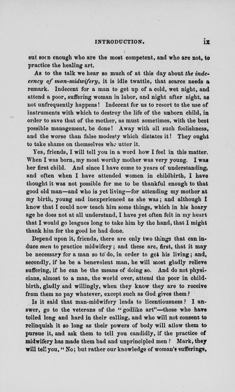 out so<n enough who are the most competent, and who are not, to practice the healing art. As to the talk we hear so much of at this day about the inde» cency of man-midwifery, it is idle twattle, that scarce needs a remark. Indecent for a man to get up of a cold, wet night, and attend a poor, suffering woman in labor, and night after night, as not unfrequently happens! Indecent for us to resort to the use of instruments with which to destroy the life of the unborn child, in order to save that of the mother, as must sometimes, with the best possible management, be done! Away with all such foolishness, and the worse than false modesty which dictates it! They ought to take shame on themselves who utter it. Yes, friends, I will tell you in a word how I feel in this matter. When I was born, my most worthy mother was very young. I was her first child. And since I have come to years of understanding, and often when I have attended women in childbirth, I have thought it was not possible for me to be thankful enough to that good old man—and who is yet living—for attending my mother at my birth, young and inexperienced as she was; and although I know that I could now teach him some things, which in his hoary age he does not at all understand, I have yet often felt in my heart that I would go leagues long to take him by the hand, that I might thank him for the good he had done. Depend upon it, friends, there are only two things that can in- duce men to practice midwifery; and these are, first, that it may be necessary for a man so to'do, in order to get his living; and, secondly, if he be a benevolent man, he will most gladly relieve suffering, if he can be the means of doing so. And do not physi- cians, almost to a man, the world over, attend the poor in child- birth, gladly and willingly, when they know they are to receive from them no pay whatever, except such as God gives them ? Is it said that man-midwifery leads to licentiousness ? I an- swer, go to the veterans of the  godlike art—those who have toiled long and hard in their calling, and who will not consent to relinquish it so long as their powers of body will allow them to pursue it, and ask them to tell you candidly, if the practice of midwifery has made them bad and unprincipled men ? Mark, they will tell you, No; but rather our knowledge of woman'? sufferings,