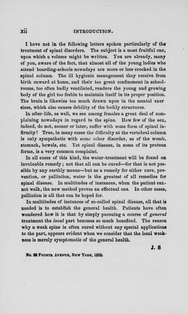 I have not in the following letters spoken particularly of the treatment of spinal disorders. The subject is a most fruitful one, upon which a volume might be written. You are already, many of you, aware of the fact, that almost all of the young ladies who attend boarding-schools nowadays are more or less crooked in the spinal column. The ill hygienic management they receive, from birth onward at home, and their too great confinement in school- rooms, too often badly ventilated, renders the young and growing body of the girl too feeble to maintain itself in its proper position. The brain is likewise too much drawn upon in the mental exer cises, which also causes debility of the bodily structures. In after-life, as well, we see among females a great deal of com- plaining nowadays in regard to the spine. How few of the sex, indeed, do not, sooner or later, suffer with some form of spinal in- firmity ! True, in many cases the difficulty at the vertebral column is only sympathetic with some other disorder, as of the womb, stomach, bowels, etc. Yet spinal disease, in some of its protean forms, is a very common complaint. In all cases of this kind, the water-treatment will be found an invaluable remedy; not that all can be cured—for that is not pos- sible by any earthly means—but as a remedy for either cure, pre- vention, or palliation, water is the greatest of all remedies for spinal disease. In multitudes of instances, when the patient can- not walk, the new method proves an effectual one. In other cases, palliation is all that can be hoped for. In multitudes of instances of so-called spinal disease, all that is needed is to establish the general health. Patients have often wondered how it is that by simply pursuing a course of general treatment the local part becomes so much benefited. The reason why a weak spine is often cured without any special applications to the part, appears evident when we consider that the local weak- ness is merely symptomatic of the general health. J. S No. 96 Fourth Avenue, New York, 1852.