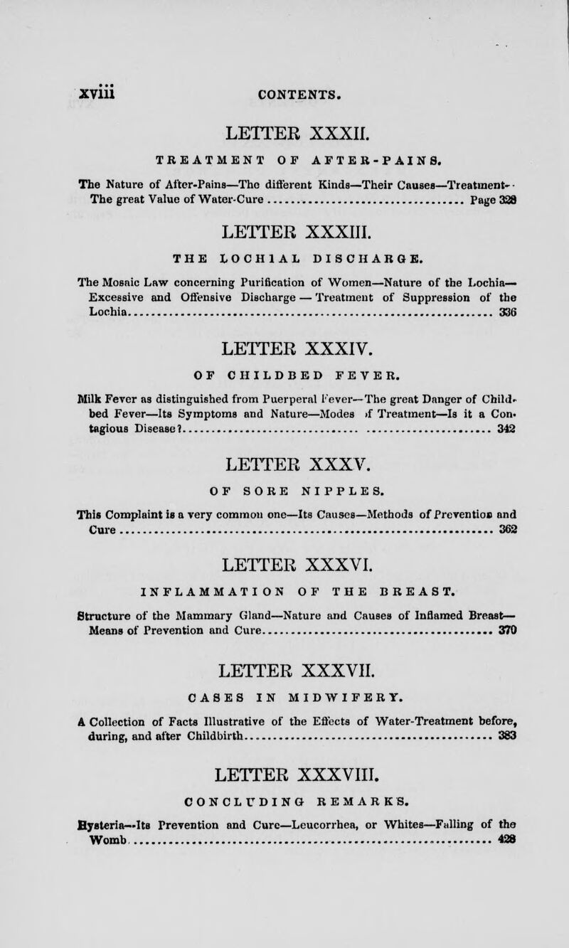 LETTER XXXII. TREATMENT OF AFTER-PAINS. The Nature of After-Pains—The different Kinds—Their Causes—Treatment- • The great Value of Water-Cure Page 328 LETTER XXXIII. THE LOCH1AL DISCHARGE. The Mosaic Law concerning Purification of Women—Nature of the Lochia— Excessive and Offensive Discharge — Treatment of Suppression of the Lochia 336 LETTER XXXIV. OF CHILDBED FEVER. Milk Fever as distinguished from Puerperal Fever—The great Danger of Child- bed Fever—Its Symptoms and Nature—Modes if Treatment—Is it a Con- tagious Disease? 342 LETTER XXXV. OF SORE NIPPLES. This Complaint is a very common one—Its Causes—Methods of Prevention and Cure 362 LETTER XXXVI. INFLAMMATION OF THE BREAST. Structure of the Mammary Gland—Nature and Causes of Inflamed Breast- Means of Prevention and Cure 370 LETTER XXXVII. CASES IN MIDWIFERY. A Collection of Facts Illustrative of the Efl'ects of Water-Treatment before, during, and after Childbirth 383 LETTER XXXVIII. CONCLUDING REMARKS. Hysteria—Its Prevention and Cure—Leucorrhea, or Whites—Falling of the Womb 428