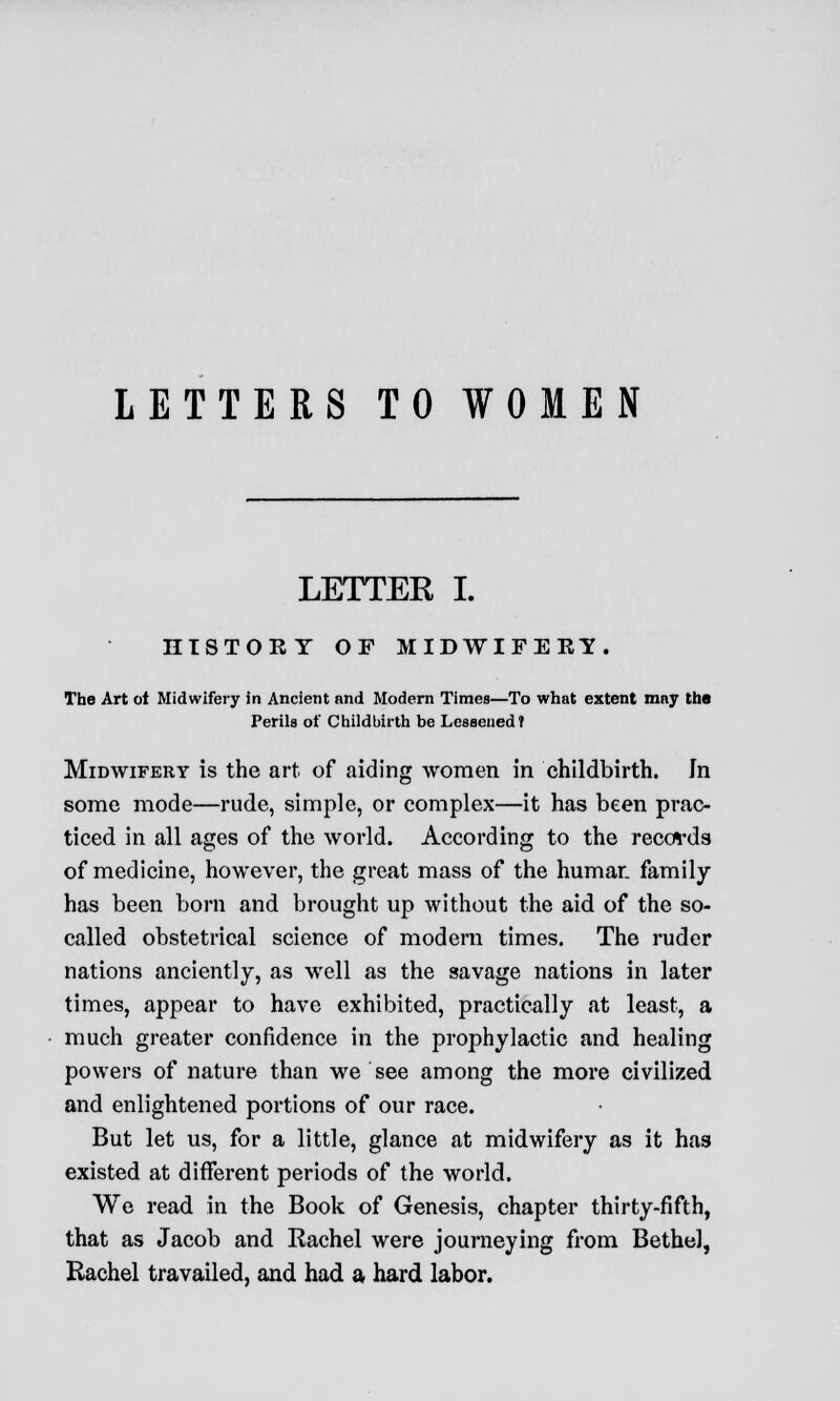 LETTERS TO WOMEN LETTER I. HISTORY OF MIDWIFERY. The Art ot Midwifery in Ancient and Modern Times—To what extent may the Perils of Childbirth be Lessened? Midwifery is the art of aiding women in childbirth. In some mode—rude, simple, or complex—it has been prac- ticed in all ages of the world. According to the records of medicine, however, the great mass of the human family has been born and brought up without the aid of the so- called obstetrical science of modern times. The ruder nations anciently, as well as the savage nations in later times, appear to have exhibited, practically at least, a much greater confidence in the prophylactic and healing powers of nature than we see among the more civilized and enlightened portions of our race. But let us, for a little, glance at midwifery as it has existed at different periods of the world. We read in the Book of Genesis, chapter thirty-fifth, that as Jacob and Rachel were journeying from Bethel, Rachel travailed, and had a hard labor.