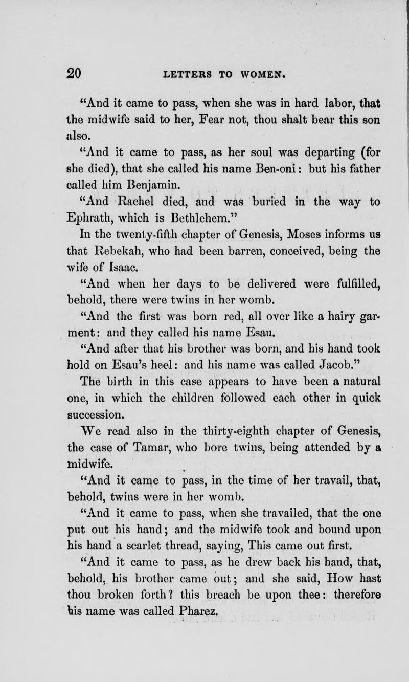 And it came to pass, when she was in hard labor, that the midwife said to her, Fear not, thou shalt bear this son also. And it came to pass, as her soul was departing (for she died), that she called his name Ben-oni: but his father called him Benjamin. And Rachel died, and was buried in the way to Ephrath, which is Bethlehem. In the twenty-fifth chapter of Genesis, Moses informs us that Rebekah, who had been barren, conceived, being the wife of Isaac. And when her days to be delivered were fulfilled, behold, there were twins in her womb. And the first was born red, all over like a hairy gar- ment: and they called his name Esau. And after that his brother was born, and his hand took hold on Esau's heel: and his name was called Jacob. The birth in this case appears to have been a natural one, in which the children followed each other in quick succession. We read also in the thirty-eighth chapter of Genesis, the case of Tamar, who bore twins, being attended by a midwife. And it came to pass, in the time of her travail, that, behold, twins were in her womb. And it came to pass, when she travailed, that the one put out his hand; and the midwife took and bound upon his hand a scarlet thread, saying, This came out first. And it came to pass, as he drew back his hand, that, behold, his brother came out; and she said, How hast thou broken forth? this breach be upon thee: therefore his name was called Pharez.